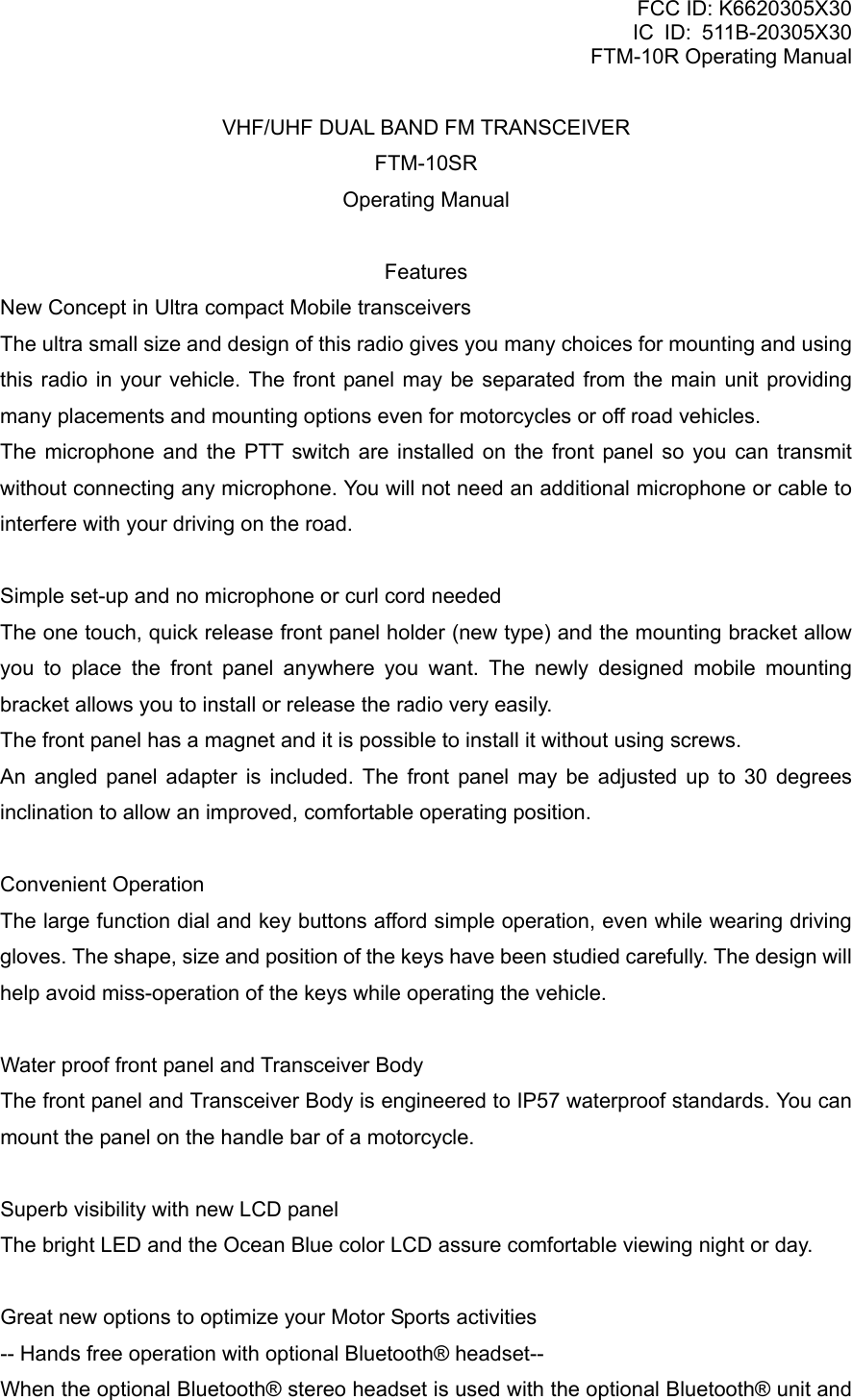 FCC ID: K6620305X30 IC ID: 511B-20305X30     FTM-10R Operating Manual VHF/UHF DUAL BAND FM TRANSCEIVER FTM-10SR Operating Manual  Features New Concept in Ultra compact Mobile transceivers The ultra small size and design of this radio gives you many choices for mounting and using this radio in your vehicle. The front panel may be separated from the main unit providing many placements and mounting options even for motorcycles or off road vehicles. The microphone and the PTT switch are installed on the front panel so you can transmit without connecting any microphone. You will not need an additional microphone or cable to interfere with your driving on the road.  Simple set-up and no microphone or curl cord needed The one touch, quick release front panel holder (new type) and the mounting bracket allow you to place the front panel anywhere you want. The newly designed mobile mounting bracket allows you to install or release the radio very easily. The front panel has a magnet and it is possible to install it without using screws. An angled panel adapter is included. The front panel may be adjusted up to 30 degrees inclination to allow an improved, comfortable operating position.  Convenient Operation The large function dial and key buttons afford simple operation, even while wearing driving gloves. The shape, size and position of the keys have been studied carefully. The design will help avoid miss-operation of the keys while operating the vehicle.  Water proof front panel and Transceiver Body The front panel and Transceiver Body is engineered to IP57 waterproof standards. You can mount the panel on the handle bar of a motorcycle.  Superb visibility with new LCD panel The bright LED and the Ocean Blue color LCD assure comfortable viewing night or day.  Great new options to optimize your Motor Sports activities -- Hands free operation with optional Bluetooth® headset-- When the optional Bluetooth® stereo headset is used with the optional Bluetooth® unit and  Vertex Standard Co., Ltd. 1 