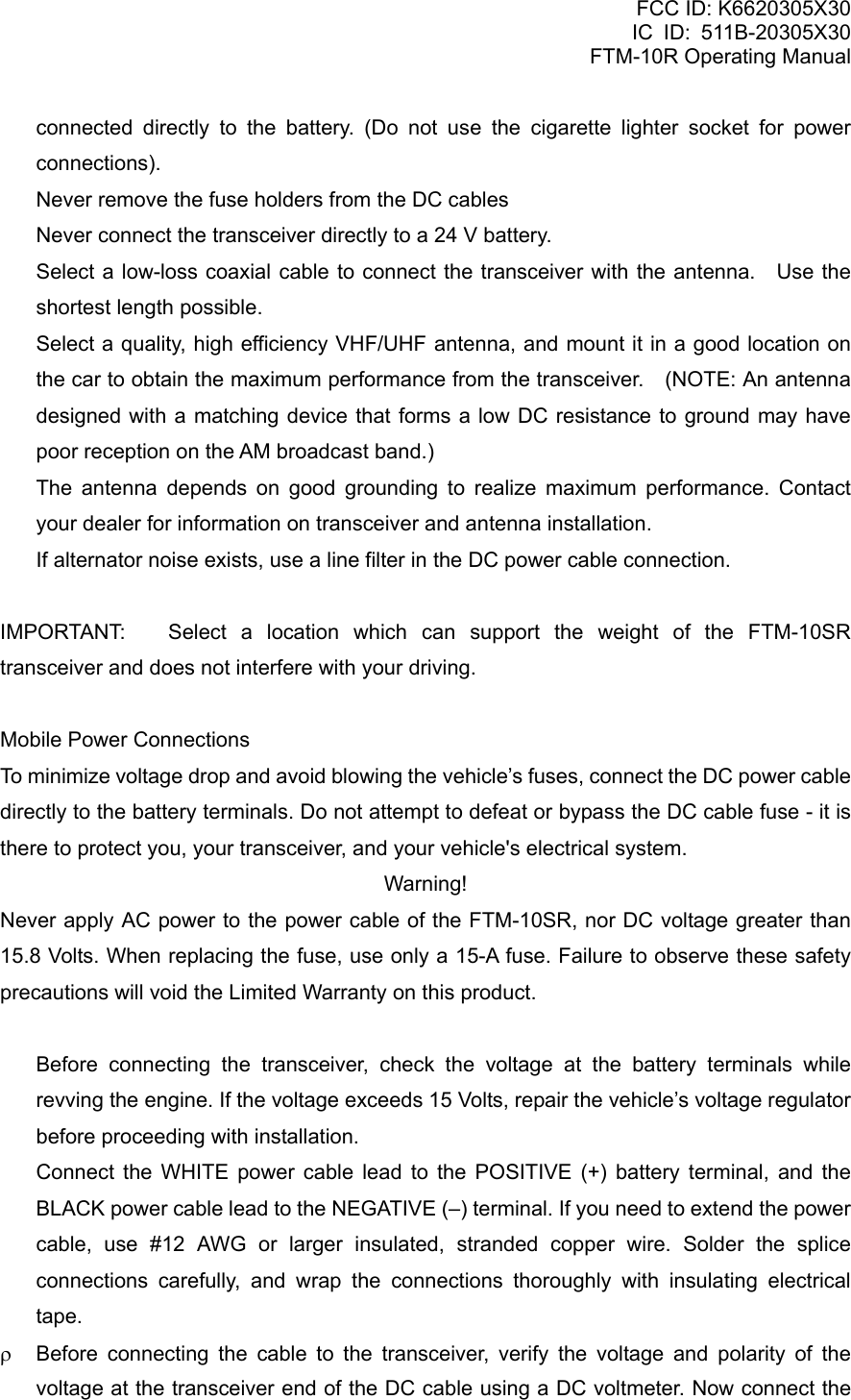 FCC ID: K6620305X30 IC ID: 511B-20305X30     FTM-10R Operating Manual connected directly to the battery. (Do not use the cigarette lighter socket for power connections).   Never remove the fuse holders from the DC cables   Never connect the transceiver directly to a 24 V battery.   Select a low-loss coaxial cable to connect the transceiver with the antenna.   Use the shortest length possible.   Select a quality, high efficiency VHF/UHF antenna, and mount it in a good location on the car to obtain the maximum performance from the transceiver.    (NOTE: An antenna designed with a matching device that forms a low DC resistance to ground may have poor reception on the AM broadcast band.)   The antenna depends on good grounding to realize maximum performance. Contact your dealer for information on transceiver and antenna installation.   If alternator noise exists, use a line filter in the DC power cable connection.  IMPORTANT:  Select a location which can support the weight of the FTM-10SR transceiver and does not interfere with your driving.  Mobile Power Connections To minimize voltage drop and avoid blowing the vehicle’s fuses, connect the DC power cable directly to the battery terminals. Do not attempt to defeat or bypass the DC cable fuse - it is there to protect you, your transceiver, and your vehicle&apos;s electrical system. Warning! Never apply AC power to the power cable of the FTM-10SR, nor DC voltage greater than 15.8 Volts. When replacing the fuse, use only a 15-A fuse. Failure to observe these safety precautions will void the Limited Warranty on this product.    Before connecting the transceiver, check the voltage at the battery terminals while revving the engine. If the voltage exceeds 15 Volts, repair the vehicle’s voltage regulator before proceeding with installation.   Connect the WHITE power cable lead to the POSITIVE (+) battery terminal, and the BLACK power cable lead to the NEGATIVE (–) terminal. If you need to extend the power cable, use #12 AWG or larger insulated, stranded copper wire. Solder the splice connections carefully, and wrap the connections thoroughly with insulating electrical tape. ρ  Before connecting the cable to the transceiver, verify the voltage and polarity of the voltage at the transceiver end of the DC cable using a DC voltmeter. Now connect the  Vertex Standard Co., Ltd. 10 