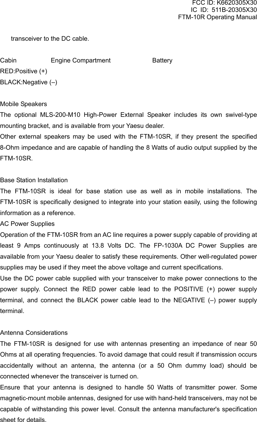 FCC ID: K6620305X30 IC ID: 511B-20305X30     FTM-10R Operating Manual transceiver to the DC cable.  Cabin  Engine Compartment  Battery RED:Positive (+) BLACK:Negative (–)  Mobile Speakers The optional MLS-200-M10 High-Power External Speaker includes its own swivel-type mounting bracket, and is available from your Yaesu dealer. Other external speakers may be used with the FTM-10SR, if they present the specified 8-Ohm impedance and are capable of handling the 8 Watts of audio output supplied by the FTM-10SR.  Base Station Installation The FTM-10SR is ideal for base station use as well as in mobile installations. The FTM-10SR is specifically designed to integrate into your station easily, using the following information as a reference. AC Power Supplies Operation of the FTM-10SR from an AC line requires a power supply capable of providing at least 9 Amps continuously at 13.8 Volts DC. The FP-1030A DC Power Supplies are available from your Yaesu dealer to satisfy these requirements. Other well-regulated power supplies may be used if they meet the above voltage and current specifications. Use the DC power cable supplied with your transceiver to make power connections to the power supply. Connect the RED power cable lead to the POSITIVE (+) power supply terminal, and connect the BLACK power cable lead to the NEGATIVE (–) power supply terminal.  Antenna Considerations The FTM-10SR is designed for use with antennas presenting an impedance of near 50 Ohms at all operating frequencies. To avoid damage that could result if transmission occurs accidentally without an antenna, the antenna (or a 50 Ohm dummy load) should be connected whenever the transceiver is turned on. Ensure that your antenna is designed to handle 50 Watts of transmitter power. Some magnetic-mount mobile antennas, designed for use with hand-held transceivers, may not be capable of withstanding this power level. Consult the antenna manufacturer&apos;s specification sheet for details.  Vertex Standard Co., Ltd. 11 