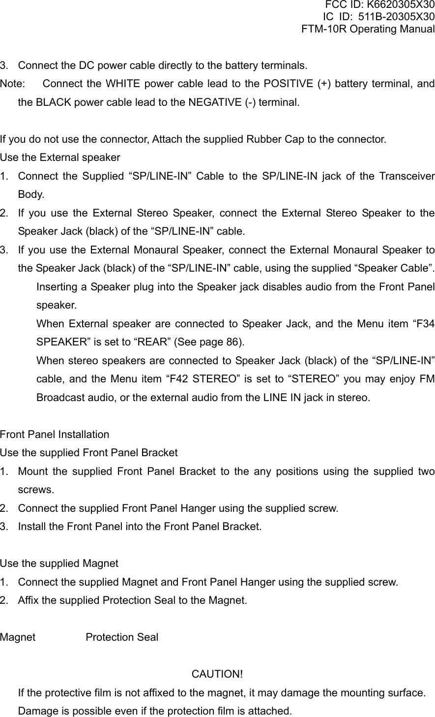 FCC ID: K6620305X30 IC ID: 511B-20305X30     FTM-10R Operating Manual 3.  Connect the DC power cable directly to the battery terminals. Note:  Connect the WHITE power cable lead to the POSITIVE (+) battery terminal, and the BLACK power cable lead to the NEGATIVE (-) terminal.  If you do not use the connector, Attach the supplied Rubber Cap to the connector. Use the External speaker 1.  Connect the Supplied “SP/LINE-IN” Cable to the SP/LINE-IN jack of the Transceiver Body. 2.  If you use the External Stereo Speaker, connect the External Stereo Speaker to the Speaker Jack (black) of the “SP/LINE-IN” cable. 3.  If you use the External Monaural Speaker, connect the External Monaural Speaker to the Speaker Jack (black) of the “SP/LINE-IN” cable, using the supplied “Speaker Cable”.   Inserting a Speaker plug into the Speaker jack disables audio from the Front Panel speaker.   When External speaker are connected to Speaker Jack, and the Menu item “F34 SPEAKER” is set to “REAR” (See page 86).   When stereo speakers are connected to Speaker Jack (black) of the “SP/LINE-IN” cable, and the Menu item “F42 STEREO” is set to “STEREO” you may enjoy FM Broadcast audio, or the external audio from the LINE IN jack in stereo.  Front Panel Installation Use the supplied Front Panel Bracket 1.  Mount the supplied Front Panel Bracket to the any positions using the supplied two screws. 2.  Connect the supplied Front Panel Hanger using the supplied screw. 3.  Install the Front Panel into the Front Panel Bracket.  Use the supplied Magnet 1.  Connect the supplied Magnet and Front Panel Hanger using the supplied screw. 2.  Affix the supplied Protection Seal to the Magnet.  Magnet   Protection Seal  CAUTION!   If the protective film is not affixed to the magnet, it may damage the mounting surface.   Damage is possible even if the protection film is attached.  Vertex Standard Co., Ltd. 13 