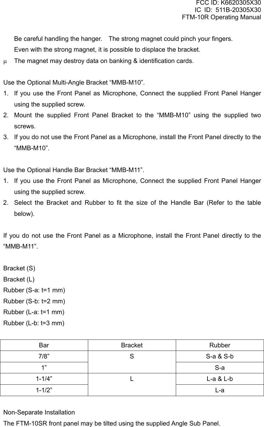 FCC ID: K6620305X30 IC ID: 511B-20305X30     FTM-10R Operating Manual   Be careful handling the hanger.    The strong magnet could pinch your fingers.   Even with the strong magnet, it is possible to displace the bracket. μ  The magnet may destroy data on banking &amp; identification cards.  Use the Optional Multi-Angle Bracket “MMB-M10”. 1.  If you use the Front Panel as Microphone, Connect the supplied Front Panel Hanger using the supplied screw. 2.  Mount the supplied Front Panel Bracket to the “MMB-M10” using the supplied two screws. 3.  If you do not use the Front Panel as a Microphone, install the Front Panel directly to the “MMB-M10”.  Use the Optional Handle Bar Bracket “MMB-M11”. 1.  If you use the Front Panel as Microphone, Connect the supplied Front Panel Hanger using the supplied screw. 2.  Select the Bracket and Rubber to fit the size of the Handle Bar (Refer to the table below).  If you do not use the Front Panel as a Microphone, install the Front Panel directly to the “MMB-M11”.  Bracket (S) Bracket (L) Rubber (S-a: t=1 mm) Rubber (S-b: t=2 mm) Rubber (L-a: t=1 mm) Rubber (L-b: t=3 mm)  Bar Bracket Rubber 7/8”  S-a &amp; S-b 1” S S-a 1-1/4”  L-a &amp; L-b 1-1/2” L L-a  Non-Separate Installation The FTM-10SR front panel may be tilted using the supplied Angle Sub Panel.  Vertex Standard Co., Ltd. 14 