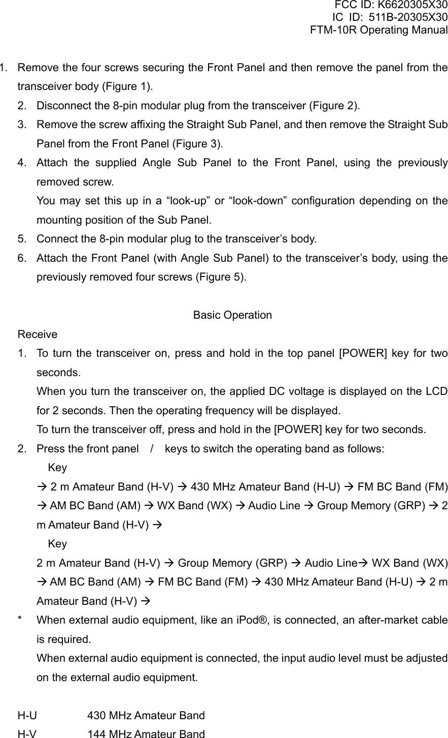FCC ID: K6620305X30 IC ID: 511B-20305X30     FTM-10R Operating Manual 1.  Remove the four screws securing the Front Panel and then remove the panel from the transceiver body (Figure 1). 2.  Disconnect the 8-pin modular plug from the transceiver (Figure 2). 3.  Remove the screw affixing the Straight Sub Panel, and then remove the Straight Sub Panel from the Front Panel (Figure 3). 4.  Attach the supplied Angle Sub Panel to the Front Panel, using the previously removed screw.    You may set this up in a “look-up” or “look-down” configuration depending on the mounting position of the Sub Panel. 5.   Connect the 8-pin modular plug to the transceiver’s body. 6.   Attach the Front Panel (with Angle Sub Panel) to the transceiver’s body, using the previously removed four screws (Figure 5).  Basic Operation Receive 1.  To turn the transceiver on, press and hold in the top panel [POWER] key for two seconds.   When you turn the transceiver on, the applied DC voltage is displayed on the LCD for 2 seconds. Then the operating frequency will be displayed.   To turn the transceiver off, press and hold in the [POWER] key for two seconds. 2.  Press the front panel / keys to switch the operating band as follows:   Key  Æ 2 m Amateur Band (H-V) Æ 430 MHz Amateur Band (H-U) Æ FM BC Band (FM) Æ AM BC Band (AM) Æ WX Band (WX) Æ Audio Line Æ Group Memory (GRP) Æ 2 m Amateur Band (H-V) Æ   Key   2 m Amateur Band (H-V) Æ Group Memory (GRP) Æ Audio LineÆ WX Band (WX) Æ AM BC Band (AM) Æ FM BC Band (FM) Æ 430 MHz Amateur Band (H-U) Æ 2 m Amateur Band (H-V) Æ *  When external audio equipment, like an iPod®, is connected, an after-market cable is required.   When external audio equipment is connected, the input audio level must be adjusted on the external audio equipment.  H-U    430 MHz Amateur Band H-V    144 MHz Amateur Band  Vertex Standard Co., Ltd. 15 
