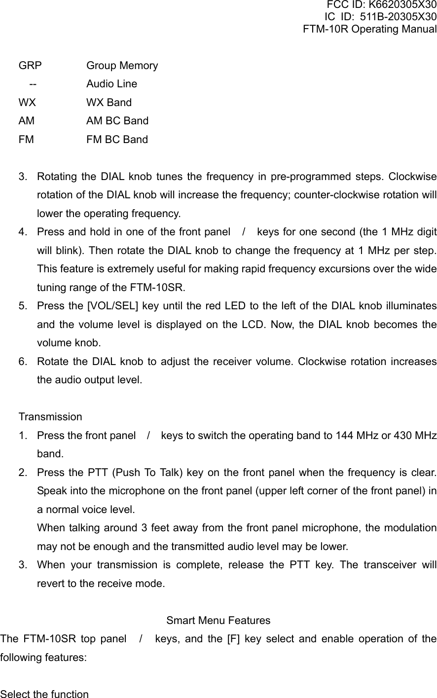 FCC ID: K6620305X30 IC ID: 511B-20305X30     FTM-10R Operating Manual GRP   Group  Memory   --    Audio Line WX     WX  Band AM     AM BC Band FM     FM BC Band  3.  Rotating the DIAL knob tunes the frequency in pre-programmed steps. Clockwise rotation of the DIAL knob will increase the frequency; counter-clockwise rotation will lower the operating frequency. 4.  Press and hold in one of the front panel / keys for one second (the 1 MHz digit will blink). Then rotate the DIAL knob to change the frequency at 1 MHz per step. This feature is extremely useful for making rapid frequency excursions over the wide tuning range of the FTM-10SR. 5.  Press the [VOL/SEL] key until the red LED to the left of the DIAL knob illuminates and the volume level is displayed on the LCD. Now, the DIAL knob becomes the volume knob. 6.  Rotate the DIAL knob to adjust the receiver volume. Clockwise rotation increases the audio output level.  Transmission 1.  Press the front panel / keys to switch the operating band to 144 MHz or 430 MHz band. 2.  Press the PTT (Push To Talk) key on the front panel when the frequency is clear. Speak into the microphone on the front panel (upper left corner of the front panel) in a normal voice level.   When talking around 3 feet away from the front panel microphone, the modulation may not be enough and the transmitted audio level may be lower. 3.  When your transmission is complete, release the PTT key. The transceiver will revert to the receive mode.  Smart Menu Features The FTM-10SR top panel / keys, and the [F] key select and enable operation of the following features:  Select the function   Vertex Standard Co., Ltd. 16 