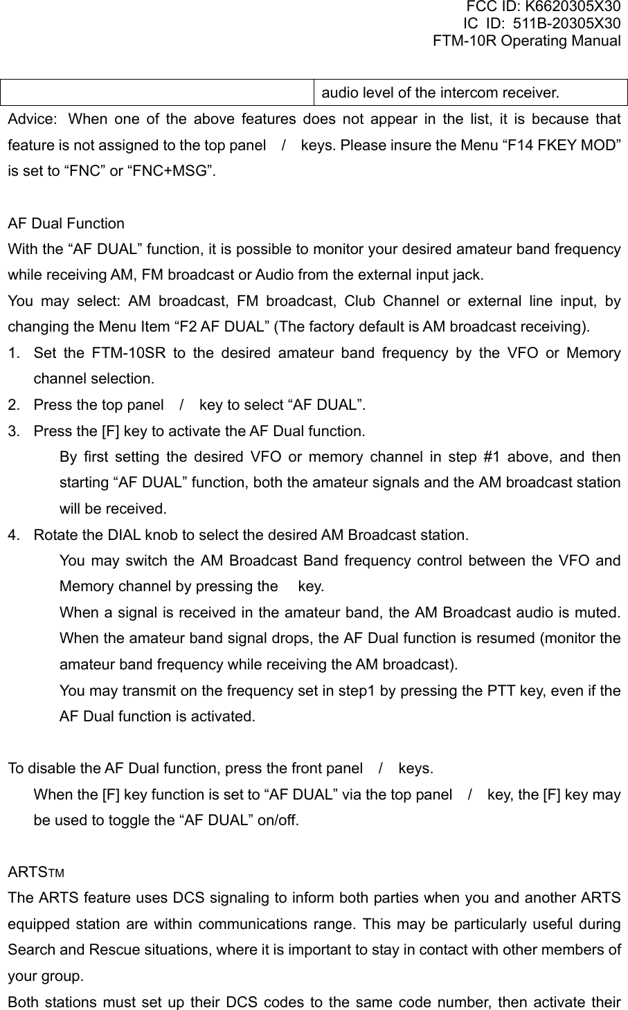 FCC ID: K6620305X30 IC ID: 511B-20305X30     FTM-10R Operating Manual audio level of the intercom receiver. Advice:  When one of the above features does not appear in the list, it is because that feature is not assigned to the top panel / keys. Please insure the Menu “F14 FKEY MOD” is set to “FNC” or “FNC+MSG”.  AF Dual Function With the “AF DUAL” function, it is possible to monitor your desired amateur band frequency while receiving AM, FM broadcast or Audio from the external input jack. You may select: AM broadcast, FM broadcast, Club Channel or external line input, by changing the Menu Item “F2 AF DUAL” (The factory default is AM broadcast receiving). 1.  Set the FTM-10SR to the desired amateur band frequency by the VFO or Memory channel selection. 2.  Press the top panel / key to select “AF DUAL”. 3.  Press the [F] key to activate the AF Dual function.   By first setting the desired VFO or memory channel in step #1 above, and then starting “AF DUAL” function, both the amateur signals and the AM broadcast station will be received. 4.  Rotate the DIAL knob to select the desired AM Broadcast station.   You may switch the AM Broadcast Band frequency control between the VFO and Memory channel by pressing the  key.   When a signal is received in the amateur band, the AM Broadcast audio is muted. When the amateur band signal drops, the AF Dual function is resumed (monitor the amateur band frequency while receiving the AM broadcast).   You may transmit on the frequency set in step1 by pressing the PTT key, even if the AF Dual function is activated.  To disable the AF Dual function, press the front panel / keys.   When the [F] key function is set to “AF DUAL” via the top panel / key, the [F] key may be used to toggle the “AF DUAL” on/off.  ARTSTM The ARTS feature uses DCS signaling to inform both parties when you and another ARTS equipped station are within communications range. This may be particularly useful during Search and Rescue situations, where it is important to stay in contact with other members of your group. Both stations must set up their DCS codes to the same code number, then activate their  Vertex Standard Co., Ltd. 18 