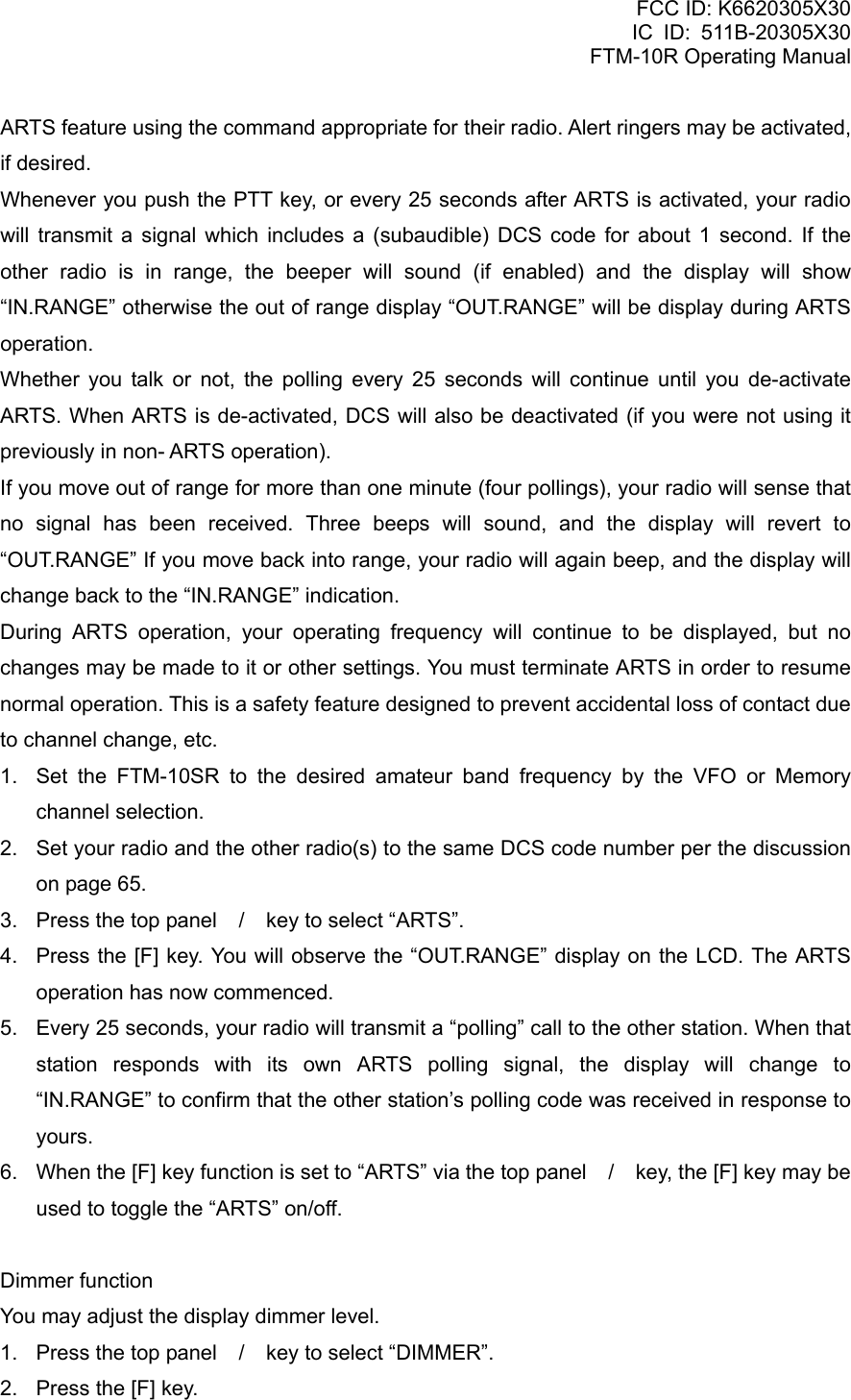 FCC ID: K6620305X30 IC ID: 511B-20305X30     FTM-10R Operating Manual ARTS feature using the command appropriate for their radio. Alert ringers may be activated, if desired. Whenever you push the PTT key, or every 25 seconds after ARTS is activated, your radio will transmit a signal which includes a (subaudible) DCS code for about 1 second. If the other radio is in range, the beeper will sound (if enabled) and the display will show “IN.RANGE” otherwise the out of range display “OUT.RANGE” will be display during ARTS operation. Whether you talk or not, the polling every 25 seconds will continue until you de-activate ARTS. When ARTS is de-activated, DCS will also be deactivated (if you were not using it previously in non- ARTS operation). If you move out of range for more than one minute (four pollings), your radio will sense that no signal has been received. Three beeps will sound, and the display will revert to “OUT.RANGE” If you move back into range, your radio will again beep, and the display will change back to the “IN.RANGE” indication. During ARTS operation, your operating frequency will continue to be displayed, but no changes may be made to it or other settings. You must terminate ARTS in order to resume normal operation. This is a safety feature designed to prevent accidental loss of contact due to channel change, etc. 1.  Set the FTM-10SR to the desired amateur band frequency by the VFO or Memory channel selection. 2.  Set your radio and the other radio(s) to the same DCS code number per the discussion on page 65. 3.  Press the top panel / key to select “ARTS”. 4.  Press the [F] key. You will observe the “OUT.RANGE” display on the LCD. The ARTS operation has now commenced. 5.  Every 25 seconds, your radio will transmit a “polling” call to the other station. When that station responds with its own ARTS polling signal, the display will change to “IN.RANGE” to confirm that the other station’s polling code was received in response to yours. 6.  When the [F] key function is set to “ARTS” via the top panel / key, the [F] key may be used to toggle the “ARTS” on/off.  Dimmer function You may adjust the display dimmer level. 1.  Press the top panel / key to select “DIMMER”. 2.  Press the [F] key.  Vertex Standard Co., Ltd. 19 