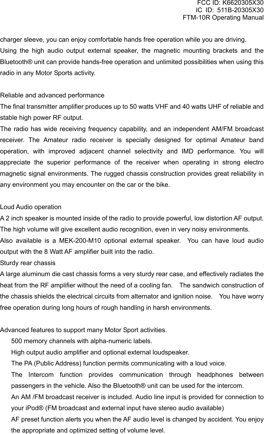 FCC ID: K6620305X30 IC ID: 511B-20305X30     FTM-10R Operating Manual charger sleeve, you can enjoy comfortable hands free operation while you are driving. Using the high audio output external speaker, the magnetic mounting brackets and the Bluetooth® unit can provide hands-free operation and unlimited possibilities when using this radio in any Motor Sports activity.  Reliable and advanced performance The final transmitter amplifier produces up to 50 watts VHF and 40 watts UHF of reliable and stable high power RF output. The radio has wide receiving frequency capability, and an independent AM/FM broadcast receiver. The Amateur radio receiver is specially designed for optimal Amateur band operation, with improved adjacent channel selectivity and IMD performance. You will appreciate the superior performance of the receiver when operating in strong electro magnetic signal environments. The rugged chassis construction provides great reliability in any environment you may encounter on the car or the bike.  Loud Audio operation A 2 inch speaker is mounted inside of the radio to provide powerful, low distortion AF output. The high volume will give excellent audio recognition, even in very noisy environments. Also available is a MEK-200-M10 optional external speaker.  You can have loud audio output with the 8 Watt AF amplifier built into the radio. Sturdy rear chassis A large aluminum die cast chassis forms a very sturdy rear case, and effectively radiates the heat from the RF amplifier without the need of a cooling fan.    The sandwich construction of the chassis shields the electrical circuits from alternator and ignition noise.    You have worry free operation during long hours of rough handling in harsh environments.  Advanced features to support many Motor Sport activities.   500 memory channels with alpha-numeric labels.   High output audio amplifier and optional external loudspeaker.   The PA (Public Address) function permits communicating with a loud voice.  The Intercom function provides communication through headphones between passengers in the vehicle. Also the Bluetooth® unit can be used for the intercom.   An AM /FM broadcast receiver is included. Audio line input is provided for connection to your iPod® (FM broadcast and external input have stereo audio available)   AF preset function alerts you when the AF audio level is changed by accident. You enjoy the appropriate and optimized setting of volume level.  Vertex Standard Co., Ltd. 2 