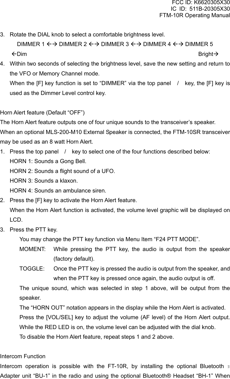 FCC ID: K6620305X30 IC ID: 511B-20305X30     FTM-10R Operating Manual 3.  Rotate the DIAL knob to select a comfortable brightness level. DIMMER 1 ÅÆ DIMMER 2 ÅÆ DIMMER 3 ÅÆ DIMMER 4 ÅÆ DIMMER 5 ÅDim                                                            BrightÆ 4.  Within two seconds of selecting the brightness level, save the new setting and return to the VFO or Memory Channel mode. When the [F] key function is set to “DIMMER” via the top panel / key, the [F] key is used as the Dimmer Level control key.  Horn Alert feature (Default “OFF”) The Horn Alert feature outputs one of four unique sounds to the transceiver’s speaker. When an optional MLS-200-M10 External Speaker is connected, the FTM-10SR transceiver may be used as an 8 watt Horn Alert. 1.  Press the top panel / key to select one of the four functions described below:   HORN 1: Sounds a Gong Bell.   HORN 2: Sounds a flight sound of a UFO.   HORN 3: Sounds a klaxon.   HORN 4: Sounds an ambulance siren. 2.  Press the [F] key to activate the Horn Alert feature.   When the Horn Alert function is activated, the volume level graphic will be displayed on LCD. 3.  Press the PTT key.   You may change the PTT key function via Menu Item “F24 PTT MODE”. MOMENT:  While pressing the PTT key, the audio is output from the speaker (factory default). TOGGLE:  Once the PTT key is pressed the audio is output from the speaker, and when the PTT key is pressed once again, the audio output is off.   The unique sound, which was selected in step 1 above, will be output from the speaker.   The “HORN OUT” notation appears in the display while the Horn Alert is activated.   Press the [VOL/SEL] key to adjust the volume (AF level) of the Horn Alert output. While the RED LED is on, the volume level can be adjusted with the dial knob.   To disable the Horn Alert feature, repeat steps 1 and 2 above.  Intercom Function Intercom operation is possible with the FT-10R, by installing the optional Bluetooth ｮ  Adapter unit “BU-1” in the radio and using the optional Bluetooth® Headset “BH-1” When  Vertex Standard Co., Ltd. 20 