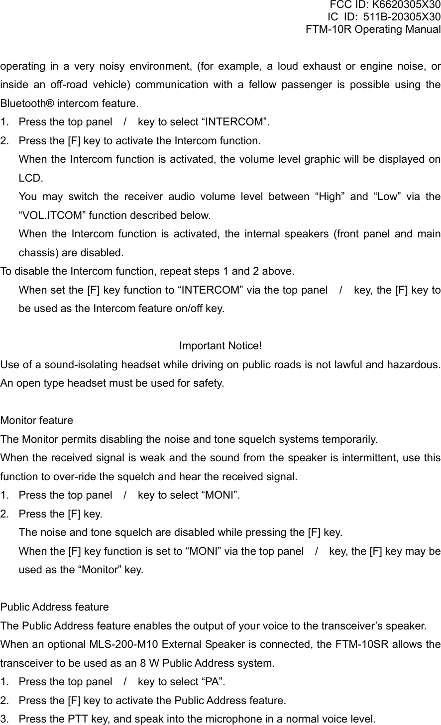 FCC ID: K6620305X30 IC ID: 511B-20305X30     FTM-10R Operating Manual operating in a very noisy environment, (for example, a loud exhaust or engine noise, or inside an off-road vehicle) communication with a fellow passenger is possible using the Bluetooth® intercom feature. 1.  Press the top panel / key to select “INTERCOM”. 2.  Press the [F] key to activate the Intercom function. When the Intercom function is activated, the volume level graphic will be displayed on LCD. You may switch the receiver audio volume level between “High” and “Low” via the “VOL.ITCOM” function described below. When the Intercom function is activated, the internal speakers (front panel and main chassis) are disabled. To disable the Intercom function, repeat steps 1 and 2 above. When set the [F] key function to “INTERCOM” via the top panel / key, the [F] key to be used as the Intercom feature on/off key.  Important Notice! Use of a sound-isolating headset while driving on public roads is not lawful and hazardous.   An open type headset must be used for safety.  Monitor feature The Monitor permits disabling the noise and tone squelch systems temporarily. When the received signal is weak and the sound from the speaker is intermittent, use this function to over-ride the squelch and hear the received signal. 1.  Press the top panel / key to select “MONI”. 2.  Press the [F] key.     The noise and tone squelch are disabled while pressing the [F] key.     When the [F] key function is set to “MONI” via the top panel / key, the [F] key may be used as the “Monitor” key.  Public Address feature The Public Address feature enables the output of your voice to the transceiver’s speaker. When an optional MLS-200-M10 External Speaker is connected, the FTM-10SR allows the transceiver to be used as an 8 W Public Address system. 1.  Press the top panel / key to select “PA”. 2.  Press the [F] key to activate the Public Address feature. 3.  Press the PTT key, and speak into the microphone in a normal voice level.  Vertex Standard Co., Ltd. 21 