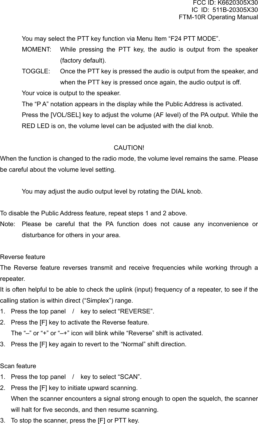 FCC ID: K6620305X30 IC ID: 511B-20305X30     FTM-10R Operating Manual   You may select the PTT key function via Menu Item “F24 PTT MODE”. MOMENT:  While pressing the PTT key, the audio is output from the speaker (factory default). TOGGLE:  Once the PTT key is pressed the audio is output from the speaker, and when the PTT key is pressed once again, the audio output is off.   Your voice is output to the speaker.   The “P A” notation appears in the display while the Public Address is activated.   Press the [VOL/SEL] key to adjust the volume (AF level) of the PA output. While the RED LED is on, the volume level can be adjusted with the dial knob.  CAUTION! When the function is changed to the radio mode, the volume level remains the same. Please be careful about the volume level setting.    You may adjust the audio output level by rotating the DIAL knob.  To disable the Public Address feature, repeat steps 1 and 2 above. Note:  Please be careful that the PA function does not cause any inconvenience or disturbance for others in your area.  Reverse feature The Reverse feature reverses transmit and receive frequencies while working through a repeater. It is often helpful to be able to check the uplink (input) frequency of a repeater, to see if the calling station is within direct (“Simplex”) range. 1.  Press the top panel / key to select “REVERSE”. 2.  Press the [F] key to activate the Reverse feature.     The “–” or “+” or “–+” icon will blink while “Reverse” shift is activated. 3.  Press the [F] key again to revert to the “Normal” shift direction.  Scan feature 1.  Press the top panel / key to select “SCAN”. 2.  Press the [F] key to initiate upward scanning.     When the scanner encounters a signal strong enough to open the squelch, the scanner will halt for five seconds, and then resume scanning. 3.  To stop the scanner, press the [F] or PTT key.  Vertex Standard Co., Ltd. 22 