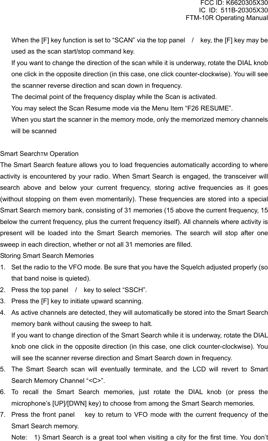 FCC ID: K6620305X30 IC ID: 511B-20305X30     FTM-10R Operating Manual     When the [F] key function is set to “SCAN” via the top panel / key, the [F] key may be used as the scan start/stop command key.     If you want to change the direction of the scan while it is underway, rotate the DIAL knob one click in the opposite direction (in this case, one click counter-clockwise). You will see the scanner reverse direction and scan down in frequency.   The decimal point of the frequency display while the Scan is activated.   You may select the Scan Resume mode via the Menu Item “F26 RESUME”.   When you start the scanner in the memory mode, only the memorized memory channels will be scanned  Smart SearchTM Operation The Smart Search feature allows you to load frequencies automatically according to where activity is encountered by your radio. When Smart Search is engaged, the transceiver will search above and below your current frequency, storing active frequencies as it goes (without stopping on them even momentarily). These frequencies are stored into a special Smart Search memory bank, consisting of 31 memories (15 above the current frequency, 15 below the current frequency, plus the current frequency itself). All channels where activity is present will be loaded into the Smart Search memories. The search will stop after one sweep in each direction, whether or not all 31 memories are filled. Storing Smart Search Memories 1.  Set the radio to the VFO mode. Be sure that you have the Squelch adjusted properly (so that band noise is quieted). 2.  Press the top panel / key to select “SSCH”. 3.  Press the [F] key to initiate upward scanning. 4.  As active channels are detected, they will automatically be stored into the Smart Search memory bank without causing the sweep to halt.     If you want to change direction of the Smart Search while it is underway, rotate the DIAL knob one click in the opposite direction (in this case, one click counter-clockwise). You will see the scanner reverse direction and Smart Search down in frequency. 5.  The Smart Search scan will eventually terminate, and the LCD will revert to Smart Search Memory Channel “&lt;C&gt;”. 6.  To recall the Smart Search memories, just rotate the DIAL knob (or press the microphone’s [UP]/[DWN] key) to choose from among the Smart Search memories. 7.  Press the front panel  key to return to VFO mode with the current frequency of the Smart Search memory. Note:  1) Smart Search is a great tool when visiting a city for the first time. You don’t  Vertex Standard Co., Ltd. 23 