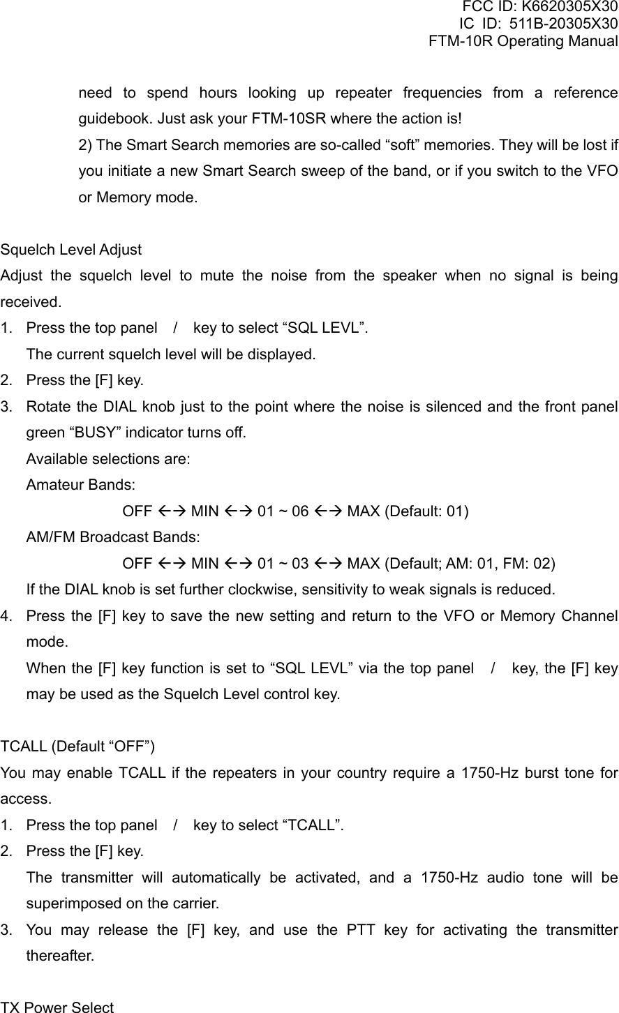 FCC ID: K6620305X30 IC ID: 511B-20305X30     FTM-10R Operating Manual need to spend hours looking up repeater frequencies from a reference guidebook. Just ask your FTM-10SR where the action is!   2) The Smart Search memories are so-called “soft” memories. They will be lost if you initiate a new Smart Search sweep of the band, or if you switch to the VFO or Memory mode.  Squelch Level Adjust Adjust the squelch level to mute the noise from the speaker when no signal is being received. 1.  Press the top panel / key to select “SQL LEVL”.     The current squelch level will be displayed. 2.  Press the [F] key. 3.  Rotate the DIAL knob just to the point where the noise is silenced and the front panel green “BUSY” indicator turns off.     Available selections are:  Amateur Bands:      OFF ÅÆ MIN ÅÆ 01 ~ 06 ÅÆ MAX (Default: 01)   AM/FM Broadcast Bands:      OFF ÅÆ MIN ÅÆ 01 ~ 03 ÅÆ MAX (Default; AM: 01, FM: 02)     If the DIAL knob is set further clockwise, sensitivity to weak signals is reduced. 4.  Press the [F] key to save the new setting and return to the VFO or Memory Channel mode.     When the [F] key function is set to “SQL LEVL” via the top panel / key, the [F] key may be used as the Squelch Level control key.  TCALL (Default “OFF”) You may enable TCALL if the repeaters in your country require a 1750-Hz burst tone for access. 1.  Press the top panel / key to select “TCALL”. 2.  Press the [F] key.   The transmitter will automatically be activated, and a 1750-Hz audio tone will be superimposed on the carrier. 3.  You may release the [F] key, and use the PTT key for activating the transmitter thereafter.  TX Power Select  Vertex Standard Co., Ltd. 24 