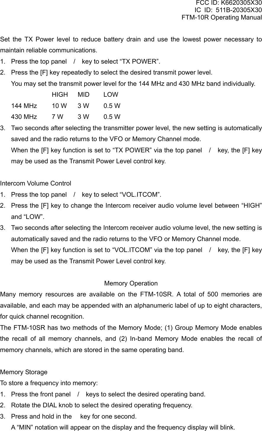 FCC ID: K6620305X30 IC ID: 511B-20305X30     FTM-10R Operating Manual Set the TX Power level to reduce battery drain and use the lowest power necessary to maintain reliable communications. 1.  Press the top panel / key to select “TX POWER”. 2.  Press the [F] key repeatedly to select the desired transmit power level.     You may set the transmit power level for the 144 MHz and 430 MHz band individually.      HIGH MID  LOW   144 MHz  10 W  3 W  0.5 W   430 MHz  7 W  3 W  0.5 W 3.  Two seconds after selecting the transmitter power level, the new setting is automatically saved and the radio returns to the VFO or Memory Channel mode.     When the [F] key function is set to “TX POWER” via the top panel / key, the [F] key may be used as the Transmit Power Level control key.  Intercom Volume Control 1.  Press the top panel / key to select “VOL.ITCOM”. 2.  Press the [F] key to change the Intercom receiver audio volume level between “HIGH” and “LOW”. 3.  Two seconds after selecting the Intercom receiver audio volume level, the new setting is automatically saved and the radio returns to the VFO or Memory Channel mode.     When the [F] key function is set to “VOL.ITCOM” via the top panel / key, the [F] key may be used as the Transmit Power Level control key.  Memory Operation Many memory resources are available on the FTM-10SR. A total of 500 memories are available, and each may be appended with an alphanumeric label of up to eight characters, for quick channel recognition. The FTM-10SR has two methods of the Memory Mode; (1) Group Memory Mode enables the recall of all memory channels, and (2) In-band Memory Mode enables the recall of memory channels, which are stored in the same operating band.  Memory Storage To store a frequency into memory: 1.  Press the front panel / keys to select the desired operating band. 2.  Rotate the DIAL knob to select the desired operating frequency. 3.  Press and hold in the  key for one second.     A “MIN” notation will appear on the display and the frequency display will blink.  Vertex Standard Co., Ltd. 25 
