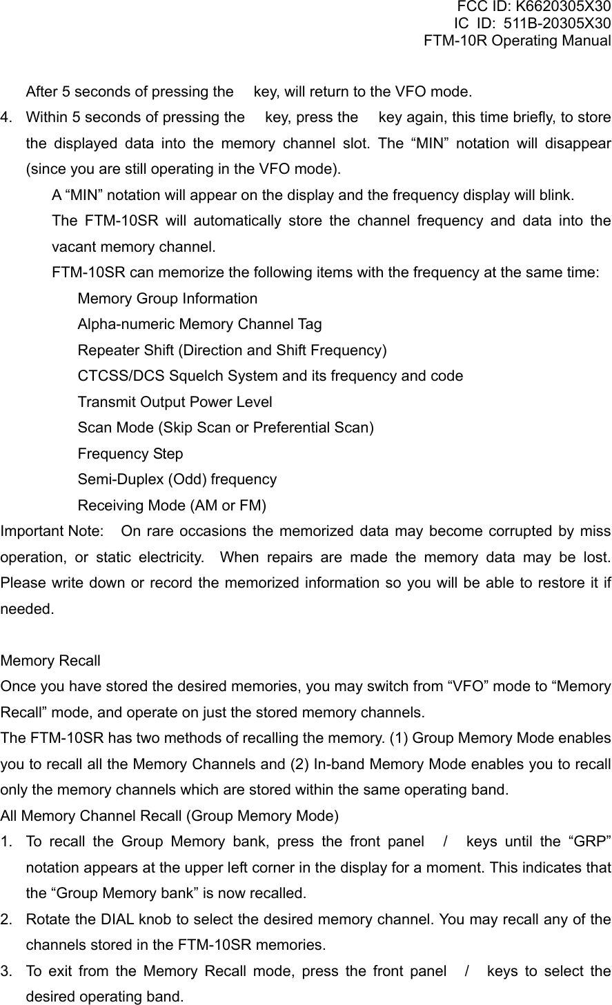 FCC ID: K6620305X30 IC ID: 511B-20305X30     FTM-10R Operating Manual     After 5 seconds of pressing the  key, will return to the VFO mode. 4.  Within 5 seconds of pressing the  key, press the  key again, this time briefly, to store the displayed data into the memory channel slot. The “MIN” notation will disappear (since you are still operating in the VFO mode).   A “MIN” notation will appear on the display and the frequency display will blink.   The FTM-10SR will automatically store the channel frequency and data into the vacant memory channel.   FTM-10SR can memorize the following items with the frequency at the same time:   Memory Group Information   Alpha-numeric Memory Channel Tag   Repeater Shift (Direction and Shift Frequency)   CTCSS/DCS Squelch System and its frequency and code   Transmit Output Power Level   Scan Mode (Skip Scan or Preferential Scan)  Frequency Step   Semi-Duplex (Odd) frequency   Receiving Mode (AM or FM) Important Note:  On rare occasions the memorized data may become corrupted by miss operation, or static electricity.  When repairs are made the memory data may be lost.  Please write down or record the memorized information so you will be able to restore it if needed.  Memory Recall Once you have stored the desired memories, you may switch from “VFO” mode to “Memory Recall” mode, and operate on just the stored memory channels. The FTM-10SR has two methods of recalling the memory. (1) Group Memory Mode enables you to recall all the Memory Channels and (2) In-band Memory Mode enables you to recall only the memory channels which are stored within the same operating band. All Memory Channel Recall (Group Memory Mode) 1.  To recall the Group Memory bank, press the front panel / keys until the “GRP” notation appears at the upper left corner in the display for a moment. This indicates that the “Group Memory bank” is now recalled. 2.  Rotate the DIAL knob to select the desired memory channel. You may recall any of the channels stored in the FTM-10SR memories. 3.  To exit from the Memory Recall mode, press the front panel / keys to select the desired operating band.  Vertex Standard Co., Ltd. 26 