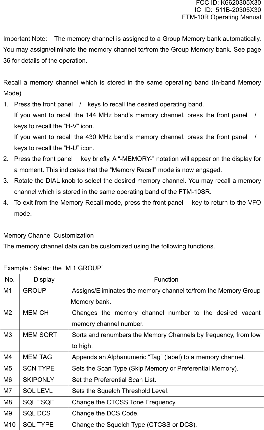 FCC ID: K6620305X30 IC ID: 511B-20305X30     FTM-10R Operating Manual Important Note:  The memory channel is assigned to a Group Memory bank automatically. You may assign/eliminate the memory channel to/from the Group Memory bank. See page 36 for details of the operation.  Recall a memory channel which is stored in the same operating band (In-band Memory Mode) 1.  Press the front panel / keys to recall the desired operating band.   If you want to recall the 144 MHz band’s memory channel, press the front panel / keys to recall the “H-V” icon.   If you want to recall the 430 MHz band’s memory channel, press the front panel / keys to recall the “H-U” icon. 2.  Press the front panel  key briefly. A “-MEMORY-” notation will appear on the display for a moment. This indicates that the “Memory Recall” mode is now engaged. 3.  Rotate the DIAL knob to select the desired memory channel. You may recall a memory channel which is stored in the same operating band of the FTM-10SR. 4.  To exit from the Memory Recall mode, press the front panel  key to return to the VFO mode.  Memory Channel Customization The memory channel data can be customized using the following functions.  Example : Select the “M 1 GROUP” No. Display  Function M1  GROUP  Assigns/Eliminates the memory channel to/from the Memory Group Memory bank. M2  MEM CH  Changes the memory channel number to the desired vacant memory channel number. M3  MEM SORT  Sorts and renumbers the Memory Channels by frequency, from low to high. M4  MEM TAG  Appends an Alphanumeric “Tag” (label) to a memory channel. M5  SCN TYPE  Sets the Scan Type (Skip Memory or Preferential Memory). M6  SKIPONLY  Set the Preferential Scan List. M7  SQL LEVL  Sets the Squelch Threshold Level. M8  SQL TSQF  Change the CTCSS Tone Frequency. M9  SQL DCS  Change the DCS Code. M10  SQL TYPE  Change the Squelch Type (CTCSS or DCS).  Vertex Standard Co., Ltd. 27 