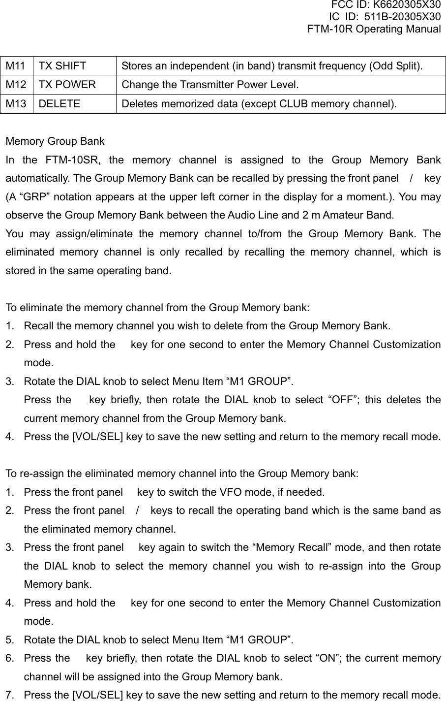 FCC ID: K6620305X30 IC ID: 511B-20305X30     FTM-10R Operating Manual M11  TX SHIFT  Stores an independent (in band) transmit frequency (Odd Split). M12  TX POWER  Change the Transmitter Power Level. M13  DELETE  Deletes memorized data (except CLUB memory channel).  Memory Group Bank In the FTM-10SR, the memory channel is assigned to the Group Memory Bank automatically. The Group Memory Bank can be recalled by pressing the front panel / key (A “GRP” notation appears at the upper left corner in the display for a moment.). You may observe the Group Memory Bank between the Audio Line and 2 m Amateur Band. You may assign/eliminate the memory channel to/from the Group Memory Bank. The eliminated memory channel is only recalled by recalling the memory channel, which is stored in the same operating band.  To eliminate the memory channel from the Group Memory bank: 1.  Recall the memory channel you wish to delete from the Group Memory Bank. 2.  Press and hold the  key for one second to enter the Memory Channel Customization mode. 3.  Rotate the DIAL knob to select Menu Item “M1 GROUP”.   Press the  key briefly, then rotate the DIAL knob to select “OFF”; this deletes the current memory channel from the Group Memory bank. 4.  Press the [VOL/SEL] key to save the new setting and return to the memory recall mode.  To re-assign the eliminated memory channel into the Group Memory bank: 1.  Press the front panel  key to switch the VFO mode, if needed. 2.  Press the front panel / keys to recall the operating band which is the same band as the eliminated memory channel. 3.  Press the front panel  key again to switch the “Memory Recall” mode, and then rotate the DIAL knob to select the memory channel you wish to re-assign into the Group Memory bank. 4.  Press and hold the  key for one second to enter the Memory Channel Customization mode. 5.  Rotate the DIAL knob to select Menu Item “M1 GROUP”. 6.  Press the  key briefly, then rotate the DIAL knob to select “ON”; the current memory channel will be assigned into the Group Memory bank. 7.  Press the [VOL/SEL] key to save the new setting and return to the memory recall mode.   Vertex Standard Co., Ltd. 28 