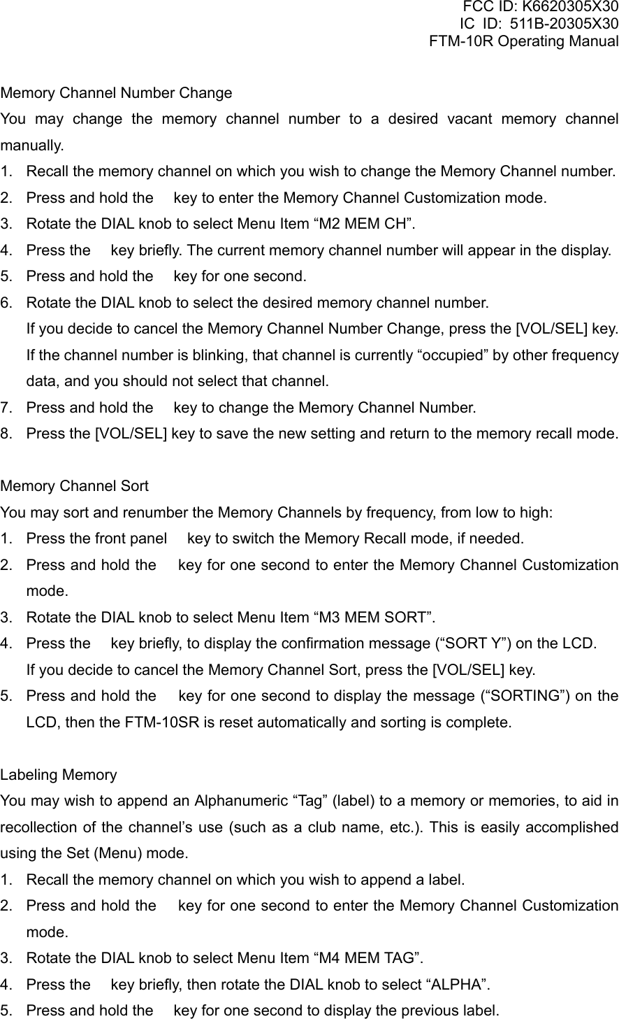 FCC ID: K6620305X30 IC ID: 511B-20305X30     FTM-10R Operating Manual Memory Channel Number Change You may change the memory channel number to a desired vacant memory channel manually. 1.  Recall the memory channel on which you wish to change the Memory Channel number. 2.  Press and hold the  key to enter the Memory Channel Customization mode. 3.  Rotate the DIAL knob to select Menu Item “M2 MEM CH”. 4.  Press the  key briefly. The current memory channel number will appear in the display. 5.  Press and hold the  key for one second. 6.  Rotate the DIAL knob to select the desired memory channel number.     If you decide to cancel the Memory Channel Number Change, press the [VOL/SEL] key.     If the channel number is blinking, that channel is currently “occupied” by other frequency data, and you should not select that channel. 7.  Press and hold the  key to change the Memory Channel Number. 8.  Press the [VOL/SEL] key to save the new setting and return to the memory recall mode.  Memory Channel Sort You may sort and renumber the Memory Channels by frequency, from low to high: 1.  Press the front panel  key to switch the Memory Recall mode, if needed. 2.  Press and hold the  key for one second to enter the Memory Channel Customization mode. 3.  Rotate the DIAL knob to select Menu Item “M3 MEM SORT”. 4.  Press the  key briefly, to display the confirmation message (“SORT Y”) on the LCD.     If you decide to cancel the Memory Channel Sort, press the [VOL/SEL] key. 5.  Press and hold the  key for one second to display the message (“SORTING”) on the LCD, then the FTM-10SR is reset automatically and sorting is complete.  Labeling Memory You may wish to append an Alphanumeric “Tag” (label) to a memory or memories, to aid in recollection of the channel’s use (such as a club name, etc.). This is easily accomplished using the Set (Menu) mode. 1.  Recall the memory channel on which you wish to append a label. 2.  Press and hold the  key for one second to enter the Memory Channel Customization mode. 3.  Rotate the DIAL knob to select Menu Item “M4 MEM TAG”. 4.  Press the  key briefly, then rotate the DIAL knob to select “ALPHA”. 5.  Press and hold the  key for one second to display the previous label.  Vertex Standard Co., Ltd. 29 