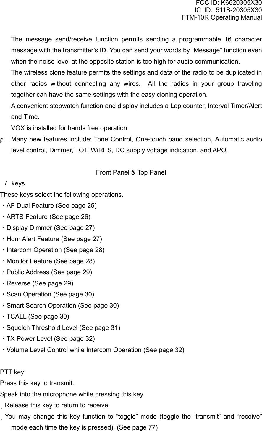 FCC ID: K6620305X30 IC ID: 511B-20305X30     FTM-10R Operating Manual   The message send/receive function permits sending a programmable 16 character message with the transmitter’s ID. You can send your words by “Message” function even when the noise level at the opposite station is too high for audio communication.   The wireless clone feature permits the settings and data of the radio to be duplicated in other radios without connecting any wires.  All the radios in your group traveling together can have the same settings with the easy cloning operation.   A convenient stopwatch function and display includes a Lap counter, Interval Timer/Alert and Time.   VOX is installed for hands free operation. ρ  Many new features include: Tone Control, One-touch band selection, Automatic audio level control, Dimmer, TOT, WiRES, DC supply voltage indication, and APO.  Front Panel &amp; Top Panel /keys These keys select the following operations. ・AF Dual Feature (See page 25) ・ARTS Feature (See page 26) ・Display Dimmer (See page 27) ・Horn Alert Feature (See page 27) ・Intercom Operation (See page 28) ・Monitor Feature (See page 28) ・Public Address (See page 29) ・Reverse (See page 29) ・Scan Operation (See page 30) ・Smart Search Operation (See page 30) ・TCALL (See page 30) ・Squelch Threshold Level (See page 31) ・TX Power Level (See page 32) ・Volume Level Control while Intercom Operation (See page 32)  PTT key Press this key to transmit. Speak into the microphone while pressing this key. Release this key to return to receive. You may change this key function to “toggle” mode (toggle the “transmit” and “receive” mode each time the key is pressed). (See page 77)  Vertex Standard Co., Ltd. 3 
