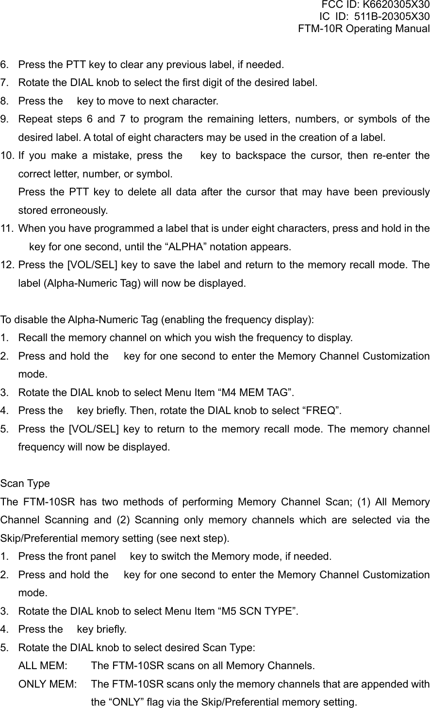 FCC ID: K6620305X30 IC ID: 511B-20305X30     FTM-10R Operating Manual 6.  Press the PTT key to clear any previous label, if needed. 7.  Rotate the DIAL knob to select the first digit of the desired label. 8.  Press the  key to move to next character. 9.  Repeat steps 6 and 7 to program the remaining letters, numbers, or symbols of the desired label. A total of eight characters may be used in the creation of a label. 10. If you make a mistake, press the  key to backspace the cursor, then re-enter the correct letter, number, or symbol.    Press the PTT key to delete all data after the cursor that may have been previously stored erroneously. 11.  When you have programmed a label that is under eight characters, press and hold in the  key for one second, until the “ALPHA” notation appears. 12. Press the [VOL/SEL] key to save the label and return to the memory recall mode. The label (Alpha-Numeric Tag) will now be displayed.  To disable the Alpha-Numeric Tag (enabling the frequency display): 1.  Recall the memory channel on which you wish the frequency to display. 2.  Press and hold the  key for one second to enter the Memory Channel Customization mode. 3.  Rotate the DIAL knob to select Menu Item “M4 MEM TAG”. 4.  Press the  key briefly. Then, rotate the DIAL knob to select “FREQ”. 5.  Press the [VOL/SEL] key to return to the memory recall mode. The memory channel frequency will now be displayed.  Scan Type The FTM-10SR has two methods of performing Memory Channel Scan; (1) All Memory Channel Scanning and (2) Scanning only memory channels which are selected via the Skip/Preferential memory setting (see next step). 1.  Press the front panel  key to switch the Memory mode, if needed. 2.  Press and hold the  key for one second to enter the Memory Channel Customization mode. 3.  Rotate the DIAL knob to select Menu Item “M5 SCN TYPE”. 4.  Press the  key briefly. 5.  Rotate the DIAL knob to select desired Scan Type: ALL MEM:  The FTM-10SR scans on all Memory Channels. ONLY MEM:  The FTM-10SR scans only the memory channels that are appended with the “ONLY” flag via the Skip/Preferential memory setting.  Vertex Standard Co., Ltd. 30 