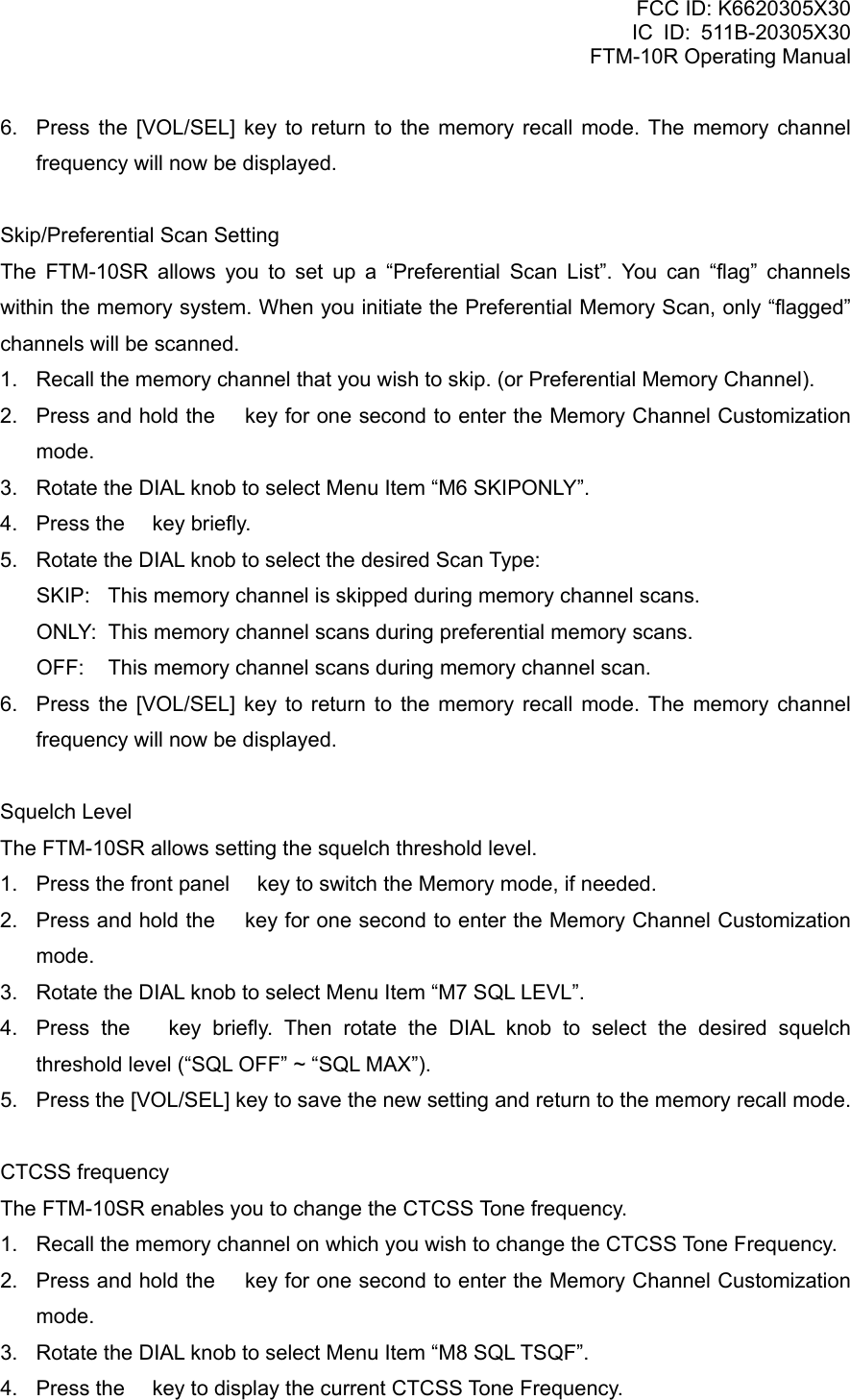 FCC ID: K6620305X30 IC ID: 511B-20305X30     FTM-10R Operating Manual 6.  Press the [VOL/SEL] key to return to the memory recall mode. The memory channel frequency will now be displayed.  Skip/Preferential Scan Setting The FTM-10SR allows you to set up a “Preferential Scan List”. You can “flag” channels within the memory system. When you initiate the Preferential Memory Scan, only “flagged” channels will be scanned. 1.  Recall the memory channel that you wish to skip. (or Preferential Memory Channel). 2.  Press and hold the  key for one second to enter the Memory Channel Customization mode. 3.  Rotate the DIAL knob to select Menu Item “M6 SKIPONLY”. 4.  Press the  key briefly. 5.  Rotate the DIAL knob to select the desired Scan Type: SKIP:  This memory channel is skipped during memory channel scans. ONLY:  This memory channel scans during preferential memory scans. OFF:  This memory channel scans during memory channel scan. 6.  Press the [VOL/SEL] key to return to the memory recall mode. The memory channel frequency will now be displayed.  Squelch Level The FTM-10SR allows setting the squelch threshold level. 1.  Press the front panel  key to switch the Memory mode, if needed. 2.  Press and hold the  key for one second to enter the Memory Channel Customization mode. 3.  Rotate the DIAL knob to select Menu Item “M7 SQL LEVL”. 4.  Press the  key briefly. Then rotate the DIAL knob to select the desired squelch threshold level (“SQL OFF” ~ “SQL MAX”). 5.  Press the [VOL/SEL] key to save the new setting and return to the memory recall mode.  CTCSS frequency The FTM-10SR enables you to change the CTCSS Tone frequency. 1.  Recall the memory channel on which you wish to change the CTCSS Tone Frequency. 2.  Press and hold the  key for one second to enter the Memory Channel Customization mode. 3.  Rotate the DIAL knob to select Menu Item “M8 SQL TSQF”. 4.  Press the  key to display the current CTCSS Tone Frequency.  Vertex Standard Co., Ltd. 31 