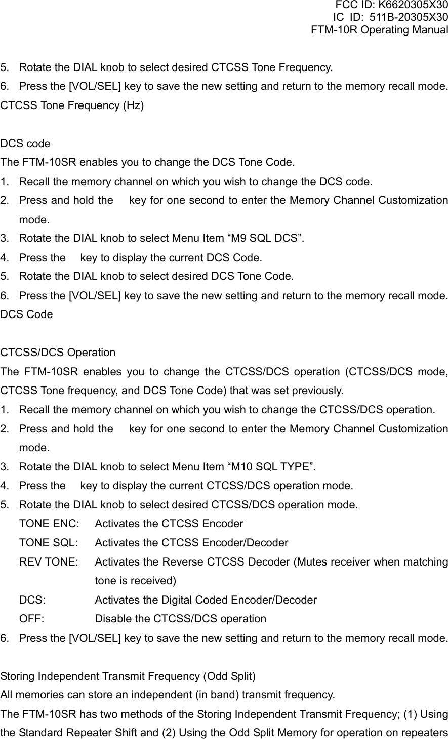 FCC ID: K6620305X30 IC ID: 511B-20305X30     FTM-10R Operating Manual 5.  Rotate the DIAL knob to select desired CTCSS Tone Frequency. 6.  Press the [VOL/SEL] key to save the new setting and return to the memory recall mode. CTCSS Tone Frequency (Hz)  DCS code The FTM-10SR enables you to change the DCS Tone Code. 1.  Recall the memory channel on which you wish to change the DCS code. 2.  Press and hold the  key for one second to enter the Memory Channel Customization mode. 3.  Rotate the DIAL knob to select Menu Item “M9 SQL DCS”. 4.  Press the  key to display the current DCS Code. 5.  Rotate the DIAL knob to select desired DCS Tone Code. 6.  Press the [VOL/SEL] key to save the new setting and return to the memory recall mode. DCS Code  CTCSS/DCS Operation The FTM-10SR enables you to change the CTCSS/DCS operation (CTCSS/DCS mode, CTCSS Tone frequency, and DCS Tone Code) that was set previously. 1.  Recall the memory channel on which you wish to change the CTCSS/DCS operation. 2.  Press and hold the  key for one second to enter the Memory Channel Customization mode. 3.  Rotate the DIAL knob to select Menu Item “M10 SQL TYPE”. 4.  Press the  key to display the current CTCSS/DCS operation mode. 5.  Rotate the DIAL knob to select desired CTCSS/DCS operation mode. TONE ENC:  Activates the CTCSS Encoder TONE SQL:  Activates the CTCSS Encoder/Decoder REV TONE:  Activates the Reverse CTCSS Decoder (Mutes receiver when matching tone is received) DCS:  Activates the Digital Coded Encoder/Decoder OFF: Disable the CTCSS/DCS operation 6.  Press the [VOL/SEL] key to save the new setting and return to the memory recall mode.  Storing Independent Transmit Frequency (Odd Split) All memories can store an independent (in band) transmit frequency. The FTM-10SR has two methods of the Storing Independent Transmit Frequency; (1) Using the Standard Repeater Shift and (2) Using the Odd Split Memory for operation on repeaters  Vertex Standard Co., Ltd. 32 