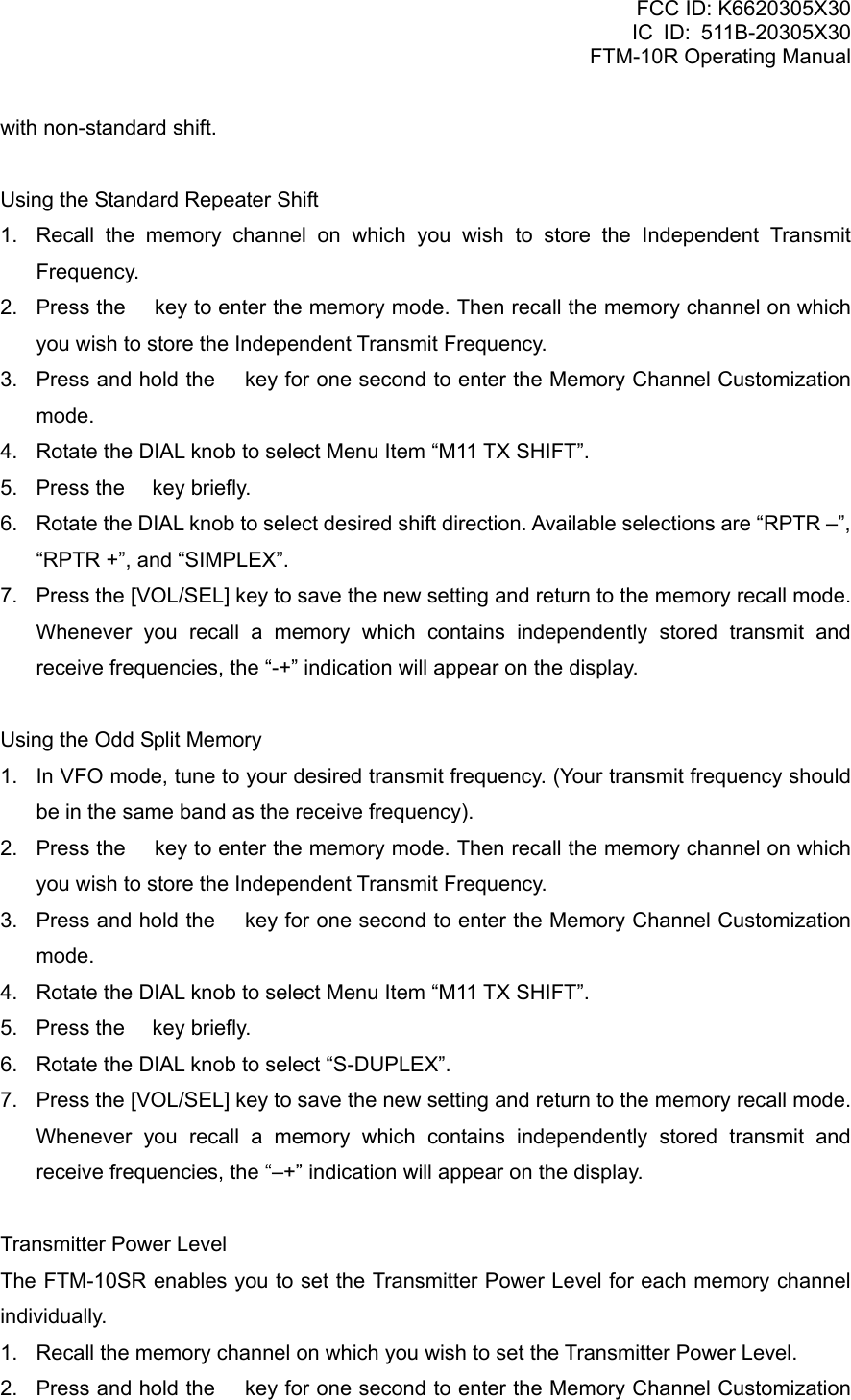 FCC ID: K6620305X30 IC ID: 511B-20305X30     FTM-10R Operating Manual with non-standard shift.  Using the Standard Repeater Shift 1.  Recall the memory channel on which you wish to store the Independent Transmit Frequency. 2.  Press the  key to enter the memory mode. Then recall the memory channel on which you wish to store the Independent Transmit Frequency. 3.  Press and hold the  key for one second to enter the Memory Channel Customization mode. 4.  Rotate the DIAL knob to select Menu Item “M11 TX SHIFT”. 5.  Press the  key briefly. 6.  Rotate the DIAL knob to select desired shift direction. Available selections are “RPTR –”, “RPTR +”, and “SIMPLEX”. 7.  Press the [VOL/SEL] key to save the new setting and return to the memory recall mode. Whenever you recall a memory which contains independently stored transmit and receive frequencies, the “-+” indication will appear on the display.  Using the Odd Split Memory 1.  In VFO mode, tune to your desired transmit frequency. (Your transmit frequency should be in the same band as the receive frequency). 2.  Press the  key to enter the memory mode. Then recall the memory channel on which you wish to store the Independent Transmit Frequency. 3.  Press and hold the  key for one second to enter the Memory Channel Customization mode. 4.  Rotate the DIAL knob to select Menu Item “M11 TX SHIFT”. 5.  Press the  key briefly. 6.  Rotate the DIAL knob to select “S-DUPLEX”. 7.  Press the [VOL/SEL] key to save the new setting and return to the memory recall mode.   Whenever you recall a memory which contains independently stored transmit and receive frequencies, the “–+” indication will appear on the display.  Transmitter Power Level The FTM-10SR enables you to set the Transmitter Power Level for each memory channel individually. 1.  Recall the memory channel on which you wish to set the Transmitter Power Level. 2.  Press and hold the  key for one second to enter the Memory Channel Customization  Vertex Standard Co., Ltd. 33 