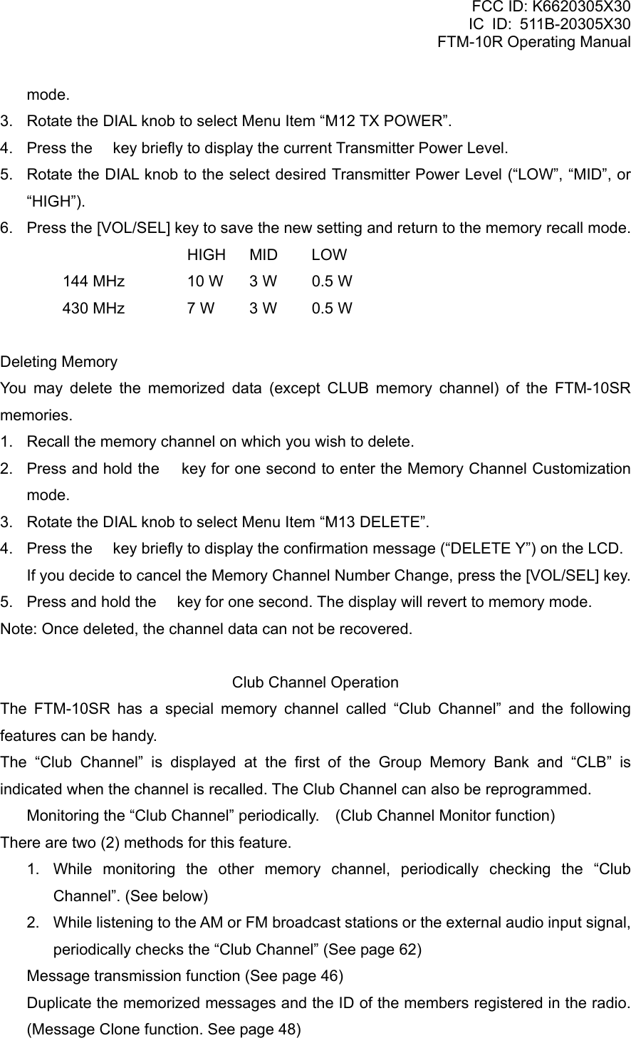 FCC ID: K6620305X30 IC ID: 511B-20305X30     FTM-10R Operating Manual mode. 3.  Rotate the DIAL knob to select Menu Item “M12 TX POWER”. 4.  Press the  key briefly to display the current Transmitter Power Level. 5.  Rotate the DIAL knob to the select desired Transmitter Power Level (“LOW”, “MID”, or “HIGH”). 6.  Press the [VOL/SEL] key to save the new setting and return to the memory recall mode.    HIGH MID LOW   144 MHz  10 W  3 W  0.5 W   430 MHz  7 W  3 W  0.5 W  Deleting Memory You may delete the memorized data (except CLUB memory channel) of the FTM-10SR memories. 1.  Recall the memory channel on which you wish to delete. 2.  Press and hold the  key for one second to enter the Memory Channel Customization mode. 3.  Rotate the DIAL knob to select Menu Item “M13 DELETE”. 4.  Press the  key briefly to display the confirmation message (“DELETE Y”) on the LCD.     If you decide to cancel the Memory Channel Number Change, press the [VOL/SEL] key. 5.  Press and hold the  key for one second. The display will revert to memory mode. Note: Once deleted, the channel data can not be recovered.  Club Channel Operation The FTM-10SR has a special memory channel called “Club Channel” and the following features can be handy. The “Club Channel” is displayed at the first of the Group Memory Bank and “CLB” is indicated when the channel is recalled. The Club Channel can also be reprogrammed.   Monitoring the “Club Channel” periodically.    (Club Channel Monitor function) There are two (2) methods for this feature. 1.  While monitoring the other memory channel, periodically checking the “Club Channel”. (See below) 2.  While listening to the AM or FM broadcast stations or the external audio input signal, periodically checks the “Club Channel” (See page 62)   Message transmission function (See page 46)   Duplicate the memorized messages and the ID of the members registered in the radio.   (Message Clone function. See page 48)  Vertex Standard Co., Ltd. 34 