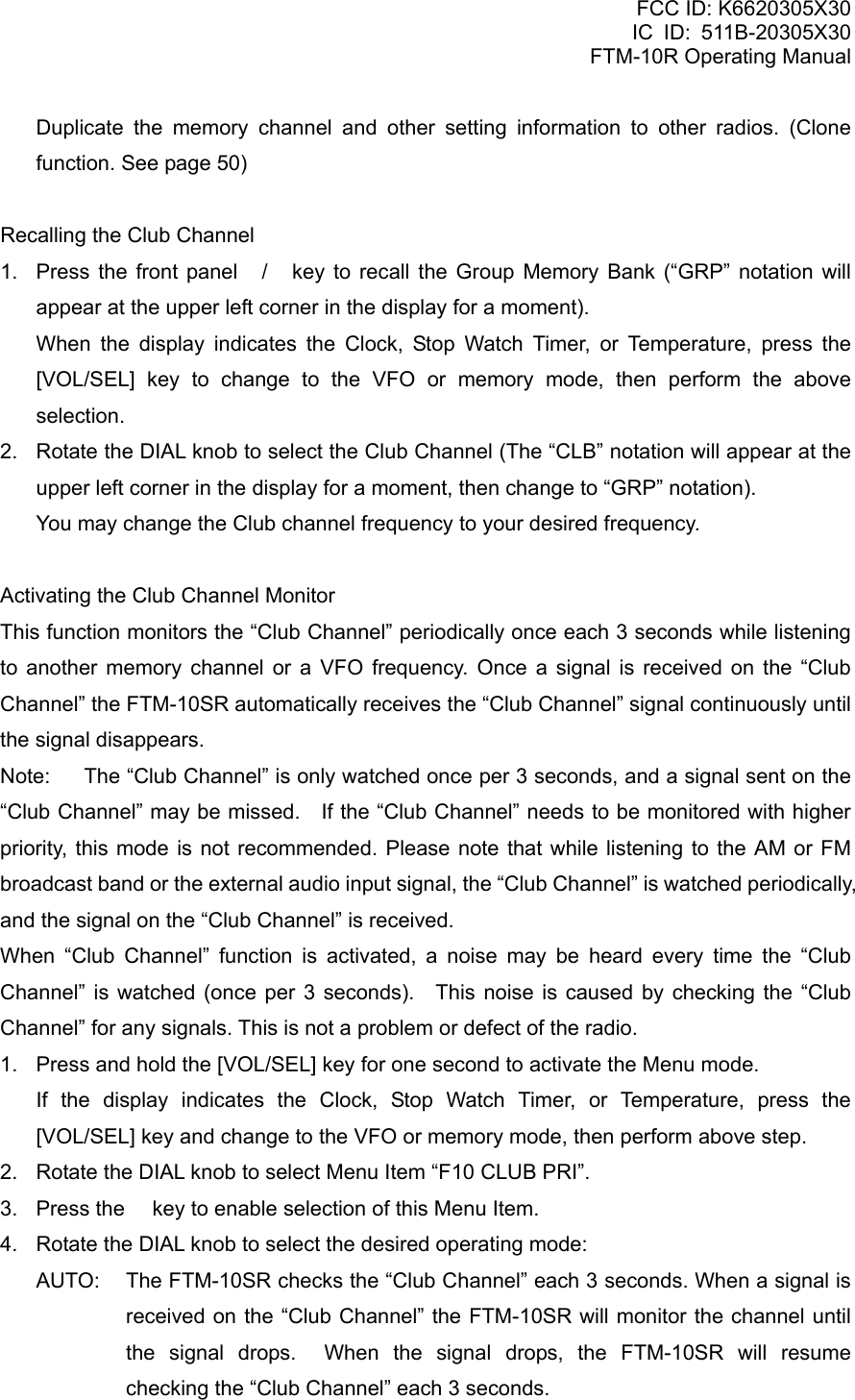 FCC ID: K6620305X30 IC ID: 511B-20305X30     FTM-10R Operating Manual   Duplicate the memory channel and other setting information to other radios. (Clone function. See page 50)  Recalling the Club Channel 1.  Press the front panel / key to recall the Group Memory Bank (“GRP” notation will appear at the upper left corner in the display for a moment).    When the display indicates the Clock, Stop Watch Timer, or Temperature, press the [VOL/SEL] key to change to the VFO or memory mode, then perform the above selection. 2.  Rotate the DIAL knob to select the Club Channel (The “CLB” notation will appear at the upper left corner in the display for a moment, then change to “GRP” notation). You may change the Club channel frequency to your desired frequency.  Activating the Club Channel Monitor This function monitors the “Club Channel” periodically once each 3 seconds while listening to another memory channel or a VFO frequency. Once a signal is received on the “Club Channel” the FTM-10SR automatically receives the “Club Channel” signal continuously until the signal disappears. Note:  The “Club Channel” is only watched once per 3 seconds, and a signal sent on the “Club Channel” may be missed.    If the “Club Channel” needs to be monitored with higher priority, this mode is not recommended. Please note that while listening to the AM or FM broadcast band or the external audio input signal, the “Club Channel” is watched periodically, and the signal on the “Club Channel” is received. When “Club Channel” function is activated, a noise may be heard every time the “Club Channel” is watched (once per 3 seconds).  This noise is caused by checking the “Club Channel” for any signals. This is not a problem or defect of the radio. 1.  Press and hold the [VOL/SEL] key for one second to activate the Menu mode.    If the display indicates the Clock, Stop Watch Timer, or Temperature, press the [VOL/SEL] key and change to the VFO or memory mode, then perform above step. 2.  Rotate the DIAL knob to select Menu Item “F10 CLUB PRI”. 3.  Press the  key to enable selection of this Menu Item. 4.  Rotate the DIAL knob to select the desired operating mode: AUTO:  The FTM-10SR checks the “Club Channel” each 3 seconds. When a signal is received on the “Club Channel” the FTM-10SR will monitor the channel until the signal drops.  When the signal drops, the FTM-10SR will resume checking the “Club Channel” each 3 seconds.    Vertex Standard Co., Ltd. 35 