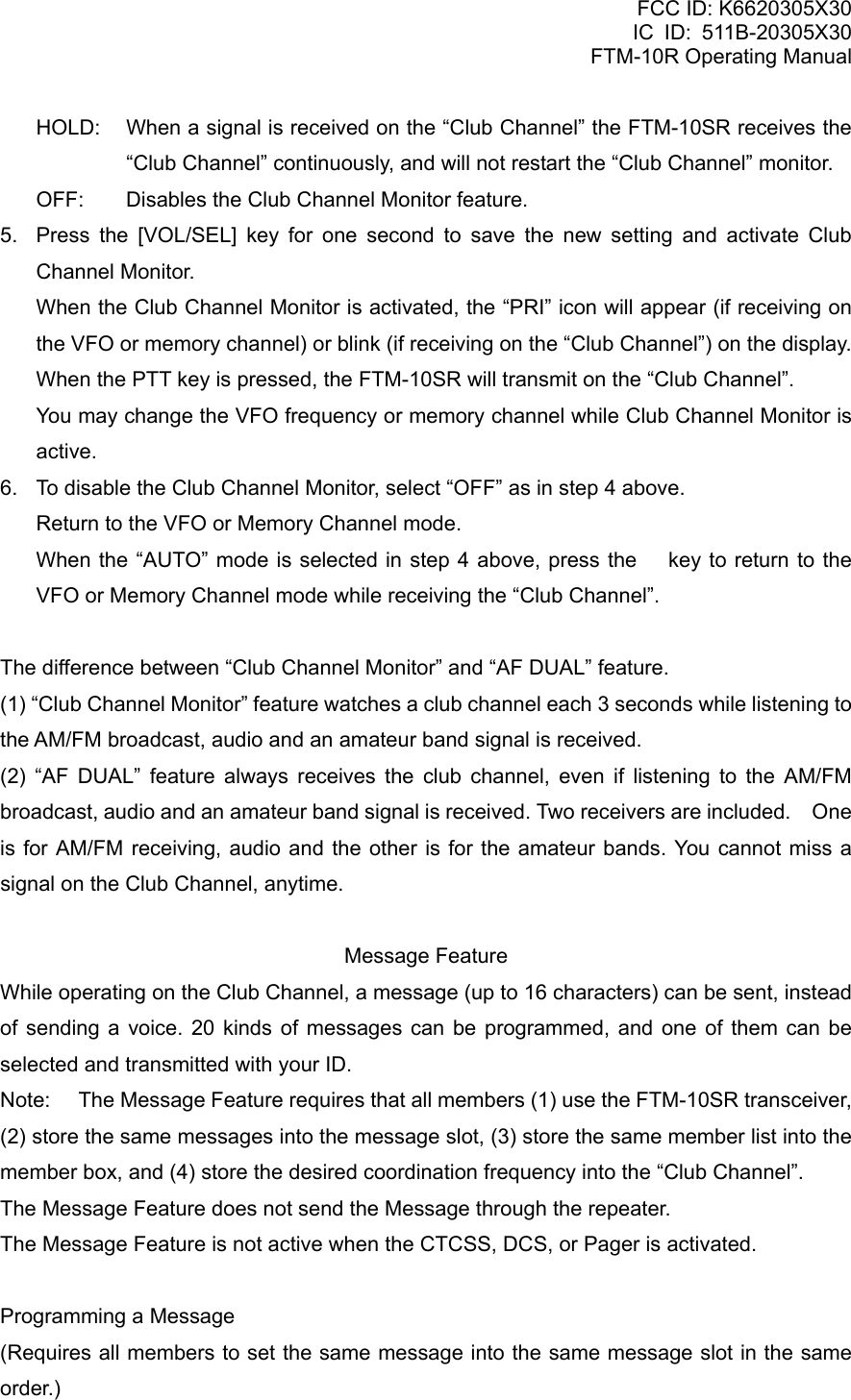 FCC ID: K6620305X30 IC ID: 511B-20305X30     FTM-10R Operating Manual HOLD:  When a signal is received on the “Club Channel” the FTM-10SR receives the “Club Channel” continuously, and will not restart the “Club Channel” monitor. OFF:  Disables the Club Channel Monitor feature. 5.  Press the [VOL/SEL] key for one second to save the new setting and activate Club Channel Monitor.     When the Club Channel Monitor is activated, the “PRI” icon will appear (if receiving on the VFO or memory channel) or blink (if receiving on the “Club Channel”) on the display.     When the PTT key is pressed, the FTM-10SR will transmit on the “Club Channel”.     You may change the VFO frequency or memory channel while Club Channel Monitor is active. 6.  To disable the Club Channel Monitor, select “OFF” as in step 4 above. Return to the VFO or Memory Channel mode. When the “AUTO” mode is selected in step 4 above, press the  key to return to the VFO or Memory Channel mode while receiving the “Club Channel”.  The difference between “Club Channel Monitor” and “AF DUAL” feature. (1) “Club Channel Monitor” feature watches a club channel each 3 seconds while listening to the AM/FM broadcast, audio and an amateur band signal is received. (2) “AF DUAL” feature always receives the club channel, even if listening to the AM/FM broadcast, audio and an amateur band signal is received. Two receivers are included.    One is for AM/FM receiving, audio and the other is for the amateur bands. You cannot miss a signal on the Club Channel, anytime.  Message Feature While operating on the Club Channel, a message (up to 16 characters) can be sent, instead of sending a voice. 20 kinds of messages can be programmed, and one of them can be selected and transmitted with your ID. Note:  The Message Feature requires that all members (1) use the FTM-10SR transceiver, (2) store the same messages into the message slot, (3) store the same member list into the member box, and (4) store the desired coordination frequency into the “Club Channel”. The Message Feature does not send the Message through the repeater. The Message Feature is not active when the CTCSS, DCS, or Pager is activated.  Programming a Message (Requires all members to set the same message into the same message slot in the same order.)  Vertex Standard Co., Ltd. 36 