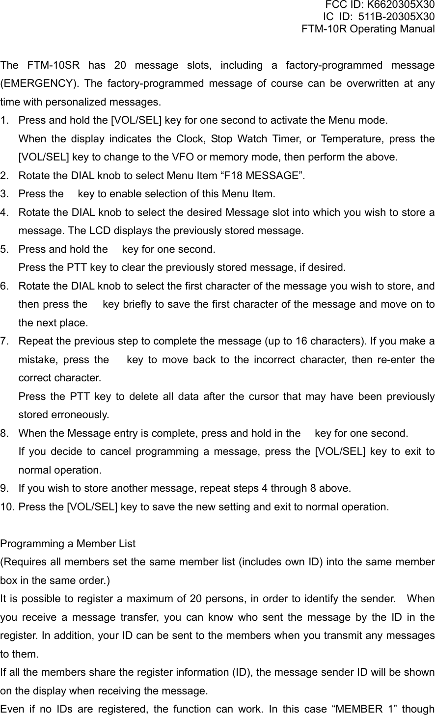 FCC ID: K6620305X30 IC ID: 511B-20305X30     FTM-10R Operating Manual The FTM-10SR has 20 message slots, including a factory-programmed message (EMERGENCY). The factory-programmed message of course can be overwritten at any time with personalized messages. 1.  Press and hold the [VOL/SEL] key for one second to activate the Menu mode.    When the display indicates the Clock, Stop Watch Timer, or Temperature, press the [VOL/SEL] key to change to the VFO or memory mode, then perform the above. 2.  Rotate the DIAL knob to select Menu Item “F18 MESSAGE”. 3.  Press the  key to enable selection of this Menu Item. 4.  Rotate the DIAL knob to select the desired Message slot into which you wish to store a message. The LCD displays the previously stored message. 5.  Press and hold the  key for one second.     Press the PTT key to clear the previously stored message, if desired. 6.  Rotate the DIAL knob to select the first character of the message you wish to store, and then press the  key briefly to save the first character of the message and move on to the next place. 7.  Repeat the previous step to complete the message (up to 16 characters). If you make a mistake, press the  key to move back to the incorrect character, then re-enter the correct character.    Press the PTT key to delete all data after the cursor that may have been previously stored erroneously. 8.  When the Message entry is complete, press and hold in the  key for one second.    If you decide to cancel programming a message, press the [VOL/SEL] key to exit to normal operation. 9.  If you wish to store another message, repeat steps 4 through 8 above. 10. Press the [VOL/SEL] key to save the new setting and exit to normal operation.  Programming a Member List (Requires all members set the same member list (includes own ID) into the same member box in the same order.) It is possible to register a maximum of 20 persons, in order to identify the sender.    When you receive a message transfer, you can know who sent the message by the ID in the register. In addition, your ID can be sent to the members when you transmit any messages to them. If all the members share the register information (ID), the message sender ID will be shown on the display when receiving the message. Even if no IDs are registered, the function can work. In this case “MEMBER 1” though  Vertex Standard Co., Ltd. 37 