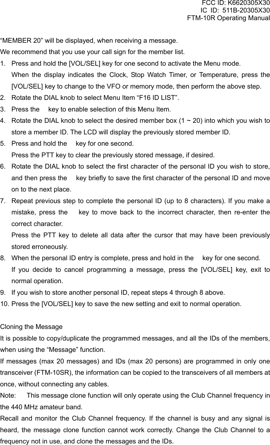 FCC ID: K6620305X30 IC ID: 511B-20305X30     FTM-10R Operating Manual “MEMBER 20” will be displayed, when receiving a message. We recommend that you use your call sign for the member list. 1.  Press and hold the [VOL/SEL] key for one second to activate the Menu mode.    When the display indicates the Clock, Stop Watch Timer, or Temperature, press the [VOL/SEL] key to change to the VFO or memory mode, then perform the above step. 2.  Rotate the DIAL knob to select Menu Item “F16 ID LIST”. 3.  Press the  key to enable selection of this Menu Item. 4.  Rotate the DIAL knob to select the desired member box (1 ~ 20) into which you wish to store a member ID. The LCD will display the previously stored member ID. 5.  Press and hold the  key for one second.     Press the PTT key to clear the previously stored message, if desired. 6.  Rotate the DIAL knob to select the first character of the personal ID you wish to store, and then press the  key briefly to save the first character of the personal ID and move on to the next place. 7.  Repeat previous step to complete the personal ID (up to 8 characters). If you make a mistake, press the  key to move back to the incorrect character, then re-enter the correct character.    Press the PTT key to delete all data after the cursor that may have been previously stored erroneously. 8.  When the personal ID entry is complete, press and hold in the  key for one second.    If you decide to cancel programming a message, press the [VOL/SEL] key, exit to normal operation. 9.  If you wish to store another personal ID, repeat steps 4 through 8 above. 10. Press the [VOL/SEL] key to save the new setting and exit to normal operation.  Cloning the Message It is possible to copy/duplicate the programmed messages, and all the IDs of the members, when using the “Message” function. If messages (max 20 messages) and IDs (max 20 persons) are programmed in only one transceiver (FTM-10SR), the information can be copied to the transceivers of all members at once, without connecting any cables. Note:  This message clone function will only operate using the Club Channel frequency in the 440 MHz amateur band. Recall and monitor the Club Channel frequency. If the channel is busy and any signal is heard, the message clone function cannot work correctly. Change the Club Channel to a frequency not in use, and clone the messages and the IDs.  Vertex Standard Co., Ltd. 38 