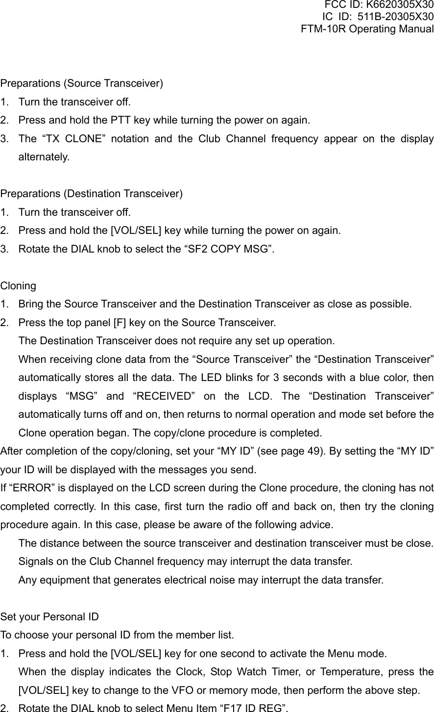 FCC ID: K6620305X30 IC ID: 511B-20305X30     FTM-10R Operating Manual  Preparations (Source Transceiver) 1.  Turn the transceiver off. 2.  Press and hold the PTT key while turning the power on again. 3.  The “TX CLONE” notation and the Club Channel frequency appear on the display alternately.  Preparations (Destination Transceiver) 1.  Turn the transceiver off. 2.  Press and hold the [VOL/SEL] key while turning the power on again. 3.  Rotate the DIAL knob to select the “SF2 COPY MSG”.  Cloning 1.  Bring the Source Transceiver and the Destination Transceiver as close as possible. 2.  Press the top panel [F] key on the Source Transceiver.   The Destination Transceiver does not require any set up operation.   When receiving clone data from the “Source Transceiver” the “Destination Transceiver” automatically stores all the data. The LED blinks for 3 seconds with a blue color, then displays “MSG” and “RECEIVED” on the LCD. The “Destination Transceiver” automatically turns off and on, then returns to normal operation and mode set before the Clone operation began. The copy/clone procedure is completed. After completion of the copy/cloning, set your “MY ID” (see page 49). By setting the “MY ID” your ID will be displayed with the messages you send. If “ERROR” is displayed on the LCD screen during the Clone procedure, the cloning has not completed correctly. In this case, first turn the radio off and back on, then try the cloning procedure again. In this case, please be aware of the following advice.   The distance between the source transceiver and destination transceiver must be close.   Signals on the Club Channel frequency may interrupt the data transfer.   Any equipment that generates electrical noise may interrupt the data transfer.  Set your Personal ID To choose your personal ID from the member list. 1.  Press and hold the [VOL/SEL] key for one second to activate the Menu mode.    When the display indicates the Clock, Stop Watch Timer, or Temperature, press the [VOL/SEL] key to change to the VFO or memory mode, then perform the above step. 2.  Rotate the DIAL knob to select Menu Item “F17 ID REG”.  Vertex Standard Co., Ltd. 39 