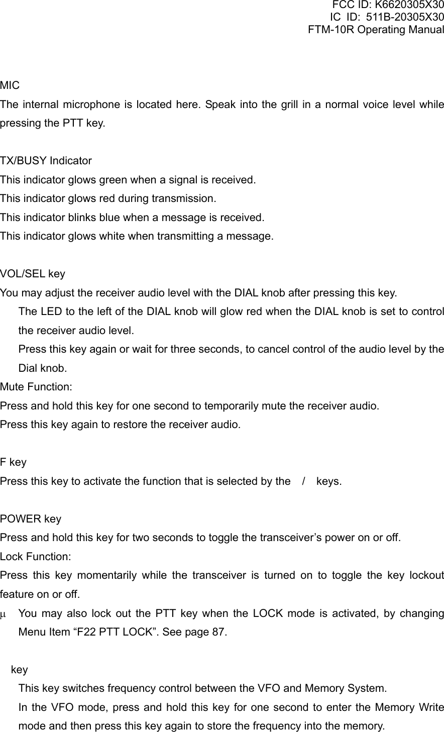 FCC ID: K6620305X30 IC ID: 511B-20305X30     FTM-10R Operating Manual  MIC The internal microphone is located here. Speak into the grill in a normal voice level while pressing the PTT key.  TX/BUSY Indicator This indicator glows green when a signal is received. This indicator glows red during transmission. This indicator blinks blue when a message is received. This indicator glows white when transmitting a message.  VOL/SEL key You may adjust the receiver audio level with the DIAL knob after pressing this key.   The LED to the left of the DIAL knob will glow red when the DIAL knob is set to control the receiver audio level.   Press this key again or wait for three seconds, to cancel control of the audio level by the Dial knob. Mute Function: Press and hold this key for one second to temporarily mute the receiver audio. Press this key again to restore the receiver audio.  F key Press this key to activate the function that is selected by the / keys.  POWER key Press and hold this key for two seconds to toggle the transceiver’s power on or off. Lock Function: Press this key momentarily while the transceiver is turned on to toggle the key lockout feature on or off. μ  You may also lock out the PTT key when the LOCK mode is activated, by changing Menu Item “F22 PTT LOCK”. See page 87.   key   This key switches frequency control between the VFO and Memory System.   In the VFO mode, press and hold this key for one second to enter the Memory Write mode and then press this key again to store the frequency into the memory.  Vertex Standard Co., Ltd. 4 