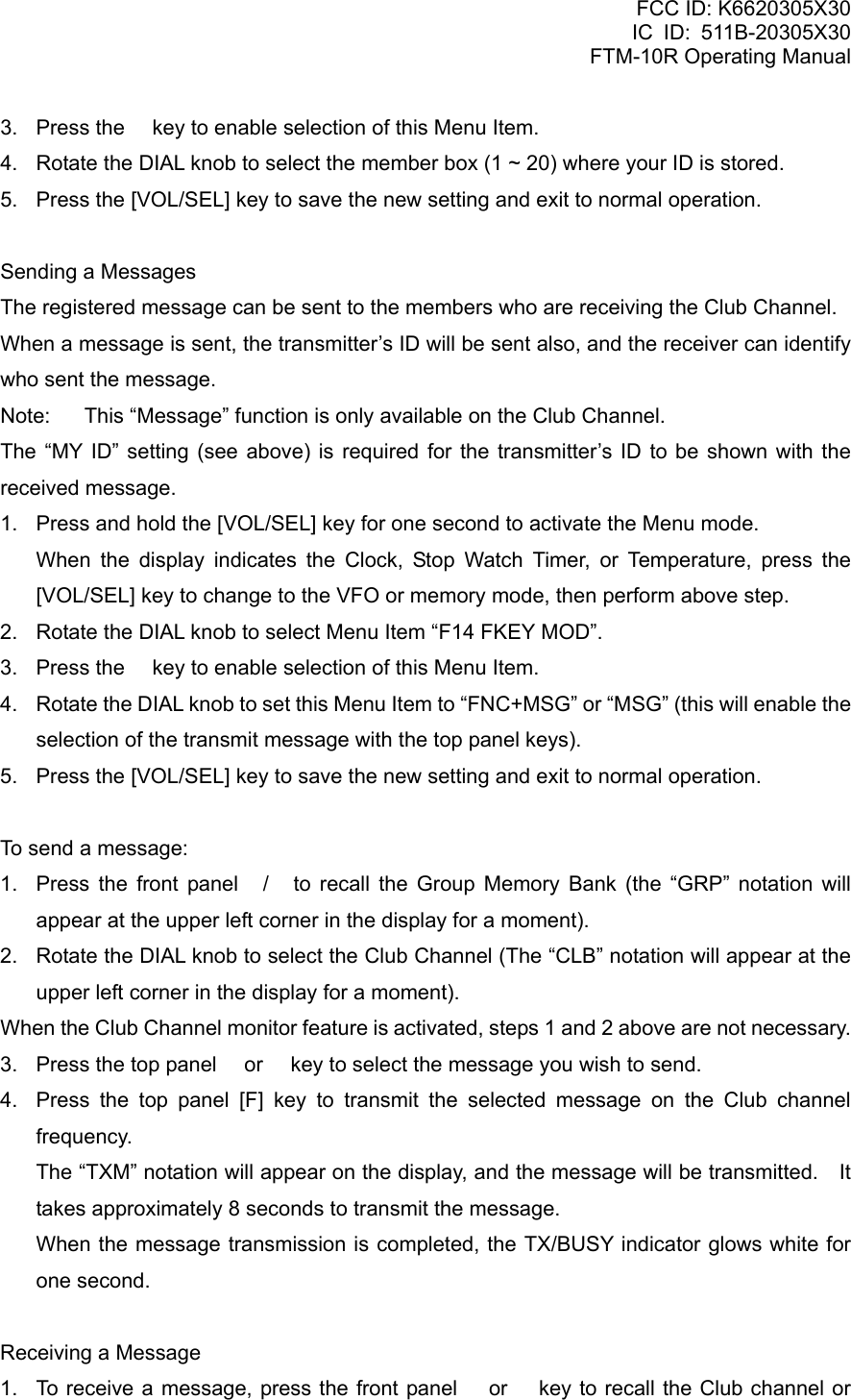 FCC ID: K6620305X30 IC ID: 511B-20305X30     FTM-10R Operating Manual 3.  Press the  key to enable selection of this Menu Item. 4.  Rotate the DIAL knob to select the member box (1 ~ 20) where your ID is stored. 5.  Press the [VOL/SEL] key to save the new setting and exit to normal operation.  Sending a Messages The registered message can be sent to the members who are receiving the Club Channel. When a message is sent, the transmitter’s ID will be sent also, and the receiver can identify who sent the message. Note:  This “Message” function is only available on the Club Channel. The “MY ID” setting (see above) is required for the transmitter’s ID to be shown with the received message. 1.  Press and hold the [VOL/SEL] key for one second to activate the Menu mode.    When the display indicates the Clock, Stop Watch Timer, or Temperature, press the [VOL/SEL] key to change to the VFO or memory mode, then perform above step. 2.  Rotate the DIAL knob to select Menu Item “F14 FKEY MOD”. 3.  Press the  key to enable selection of this Menu Item. 4.  Rotate the DIAL knob to set this Menu Item to “FNC+MSG” or “MSG” (this will enable the selection of the transmit message with the top panel keys). 5.  Press the [VOL/SEL] key to save the new setting and exit to normal operation.  To send a message: 1.  Press the front panel / to recall the Group Memory Bank (the “GRP” notation will appear at the upper left corner in the display for a moment). 2.  Rotate the DIAL knob to select the Club Channel (The “CLB” notation will appear at the upper left corner in the display for a moment). When the Club Channel monitor feature is activated, steps 1 and 2 above are not necessary. 3.  Press the top panel  or  key to select the message you wish to send. 4.  Press the top panel [F] key to transmit the selected message on the Club channel frequency. The “TXM” notation will appear on the display, and the message will be transmitted.    It takes approximately 8 seconds to transmit the message. When the message transmission is completed, the TX/BUSY indicator glows white for one second.  Receiving a Message 1.  To receive a message, press the front panel  or  key to recall the Club channel or  Vertex Standard Co., Ltd. 40 