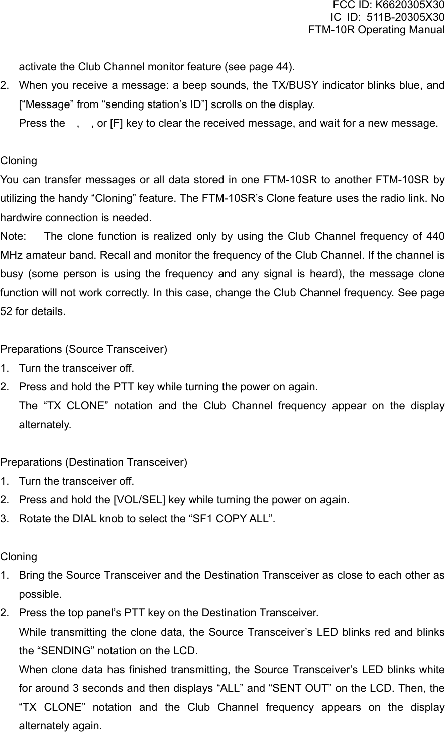 FCC ID: K6620305X30 IC ID: 511B-20305X30     FTM-10R Operating Manual activate the Club Channel monitor feature (see page 44). 2.  When you receive a message: a beep sounds, the TX/BUSY indicator blinks blue, and [“Message” from “sending station’s ID”] scrolls on the display.   Press the , , or [F] key to clear the received message, and wait for a new message.  Cloning You can transfer messages or all data stored in one FTM-10SR to another FTM-10SR by utilizing the handy “Cloning” feature. The FTM-10SR’s Clone feature uses the radio link. No hardwire connection is needed. Note:  The clone function is realized only by using the Club Channel frequency of 440 MHz amateur band. Recall and monitor the frequency of the Club Channel. If the channel is busy (some person is using the frequency and any signal is heard), the message clone function will not work correctly. In this case, change the Club Channel frequency. See page 52 for details.  Preparations (Source Transceiver) 1.  Turn the transceiver off. 2.  Press and hold the PTT key while turning the power on again.    The “TX CLONE” notation and the Club Channel frequency appear on the display alternately.  Preparations (Destination Transceiver) 1.  Turn the transceiver off. 2.  Press and hold the [VOL/SEL] key while turning the power on again. 3.  Rotate the DIAL knob to select the “SF1 COPY ALL”.  Cloning 1.  Bring the Source Transceiver and the Destination Transceiver as close to each other as possible. 2.  Press the top panel’s PTT key on the Destination Transceiver.     While transmitting the clone data, the Source Transceiver’s LED blinks red and blinks the “SENDING” notation on the LCD.     When clone data has finished transmitting, the Source Transceiver’s LED blinks white for around 3 seconds and then displays “ALL” and “SENT OUT” on the LCD. Then, the “TX CLONE” notation and the Club Channel frequency appears on the display alternately again.  Vertex Standard Co., Ltd. 41 