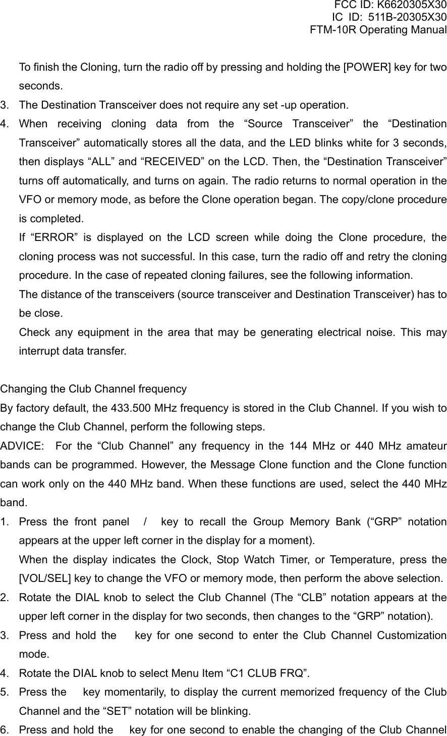 FCC ID: K6620305X30 IC ID: 511B-20305X30     FTM-10R Operating Manual     To finish the Cloning, turn the radio off by pressing and holding the [POWER] key for two seconds. 3.  The Destination Transceiver does not require any set -up operation. 4. When receiving cloning data from the “Source Transceiver” the “Destination Transceiver” automatically stores all the data, and the LED blinks white for 3 seconds, then displays “ALL” and “RECEIVED” on the LCD. Then, the “Destination Transceiver” turns off automatically, and turns on again. The radio returns to normal operation in the VFO or memory mode, as before the Clone operation began. The copy/clone procedure is completed.    If “ERROR” is displayed on the LCD screen while doing the Clone procedure, the cloning process was not successful. In this case, turn the radio off and retry the cloning procedure. In the case of repeated cloning failures, see the following information.     The distance of the transceivers (source transceiver and Destination Transceiver) has to be close.    Check any equipment in the area that may be generating electrical noise. This may interrupt data transfer.  Changing the Club Channel frequency By factory default, the 433.500 MHz frequency is stored in the Club Channel. If you wish to change the Club Channel, perform the following steps. ADVICE: For the “Club Channel” any frequency in the 144 MHz or 440 MHz amateur bands can be programmed. However, the Message Clone function and the Clone function can work only on the 440 MHz band. When these functions are used, select the 440 MHz band. 1.  Press the front panel / key to recall the Group Memory Bank (“GRP” notation appears at the upper left corner in the display for a moment).    When the display indicates the Clock, Stop Watch Timer, or Temperature, press the [VOL/SEL] key to change the VFO or memory mode, then perform the above selection. 2.  Rotate the DIAL knob to select the Club Channel (The “CLB” notation appears at the upper left corner in the display for two seconds, then changes to the “GRP” notation). 3.  Press and hold the  key for one second to enter the Club Channel Customization mode. 4.  Rotate the DIAL knob to select Menu Item “C1 CLUB FRQ”. 5.  Press the  key momentarily, to display the current memorized frequency of the Club Channel and the “SET” notation will be blinking. 6.  Press and hold the  key for one second to enable the changing of the Club Channel  Vertex Standard Co., Ltd. 42 