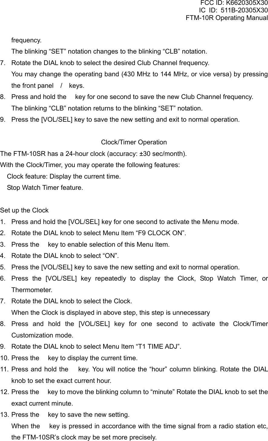 FCC ID: K6620305X30 IC ID: 511B-20305X30     FTM-10R Operating Manual frequency.     The blinking “SET” notation changes to the blinking “CLB” notation. 7.  Rotate the DIAL knob to select the desired Club Channel frequency.     You may change the operating band (430 MHz to 144 MHz, or vice versa) by pressing the front panel / keys. 8.  Press and hold the  key for one second to save the new Club Channel frequency.     The blinking “CLB” notation returns to the blinking “SET” notation. 9.  Press the [VOL/SEL] key to save the new setting and exit to normal operation.  Clock/Timer Operation The FTM-10SR has a 24-hour clock (accuracy: ±30 sec/month). With the Clock/Timer, you may operate the following features:  Clock feature: Display the current time.  Stop Watch Timer feature.    Set up the Clock 1.  Press and hold the [VOL/SEL] key for one second to activate the Menu mode. 2.  Rotate the DIAL knob to select Menu Item “F9 CLOCK ON”. 3.  Press the  key to enable selection of this Menu Item. 4.  Rotate the DIAL knob to select “ON”. 5.  Press the [VOL/SEL] key to save the new setting and exit to normal operation. 6.  Press the [VOL/SEL] key repeatedly to display the Clock, Stop Watch Timer, or Thermometer. 7.  Rotate the DIAL knob to select the Clock.     When the Clock is displayed in above step, this step is unnecessary 8.  Press and hold the [VOL/SEL] key for one second to activate the Clock/Timer Customization mode. 9.  Rotate the DIAL knob to select Menu Item “T1 TIME ADJ”. 10. Press the  key to display the current time. 11. Press and hold the  key. You will notice the “hour” column blinking. Rotate the DIAL knob to set the exact current hour. 12. Press the  key to move the blinking column to “minute” Rotate the DIAL knob to set the exact current minute. 13. Press the  key to save the new setting.     When the  key is pressed in accordance with the time signal from a radio station etc, the FTM-10SR’s clock may be set more precisely.  Vertex Standard Co., Ltd. 43 