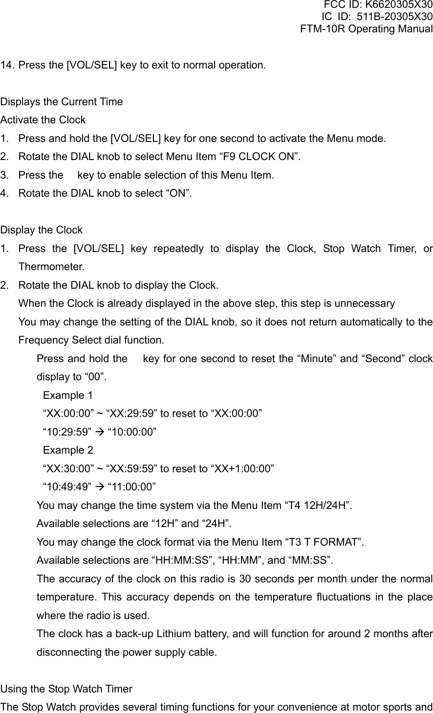 FCC ID: K6620305X30 IC ID: 511B-20305X30     FTM-10R Operating Manual 14. Press the [VOL/SEL] key to exit to normal operation.  Displays the Current Time Activate the Clock 1.  Press and hold the [VOL/SEL] key for one second to activate the Menu mode. 2.  Rotate the DIAL knob to select Menu Item “F9 CLOCK ON”. 3.  Press the  key to enable selection of this Menu Item. 4.  Rotate the DIAL knob to select “ON”.  Display the Clock 1.  Press the [VOL/SEL] key repeatedly to display the Clock, Stop Watch Timer, or Thermometer. 2.  Rotate the DIAL knob to display the Clock.     When the Clock is already displayed in the above step, this step is unnecessary     You may change the setting of the DIAL knob, so it does not return automatically to the Frequency Select dial function.   Press and hold the  key for one second to reset the “Minute” and “Second” clock display to “00”.   Example 1     “XX:00:00” ~ “XX:29:59” to reset to “XX:00:00” “10:29:59” Æ “10:00:00” Example 2     “XX:30:00” ~ “XX:59:59” to reset to “XX+1:00:00” “10:49:49” Æ “11:00:00”   You may change the time system via the Menu Item “T4 12H/24H”.   Available selections are “12H” and “24H”.   You may change the clock format via the Menu Item “T3 T FORMAT”.   Available selections are “HH:MM:SS”, “HH:MM”, and “MM:SS”.   The accuracy of the clock on this radio is 30 seconds per month under the normal temperature. This accuracy depends on the temperature fluctuations in the place where the radio is used.   The clock has a back-up Lithium battery, and will function for around 2 months after disconnecting the power supply cable.  Using the Stop Watch Timer The Stop Watch provides several timing functions for your convenience at motor sports and  Vertex Standard Co., Ltd. 44 