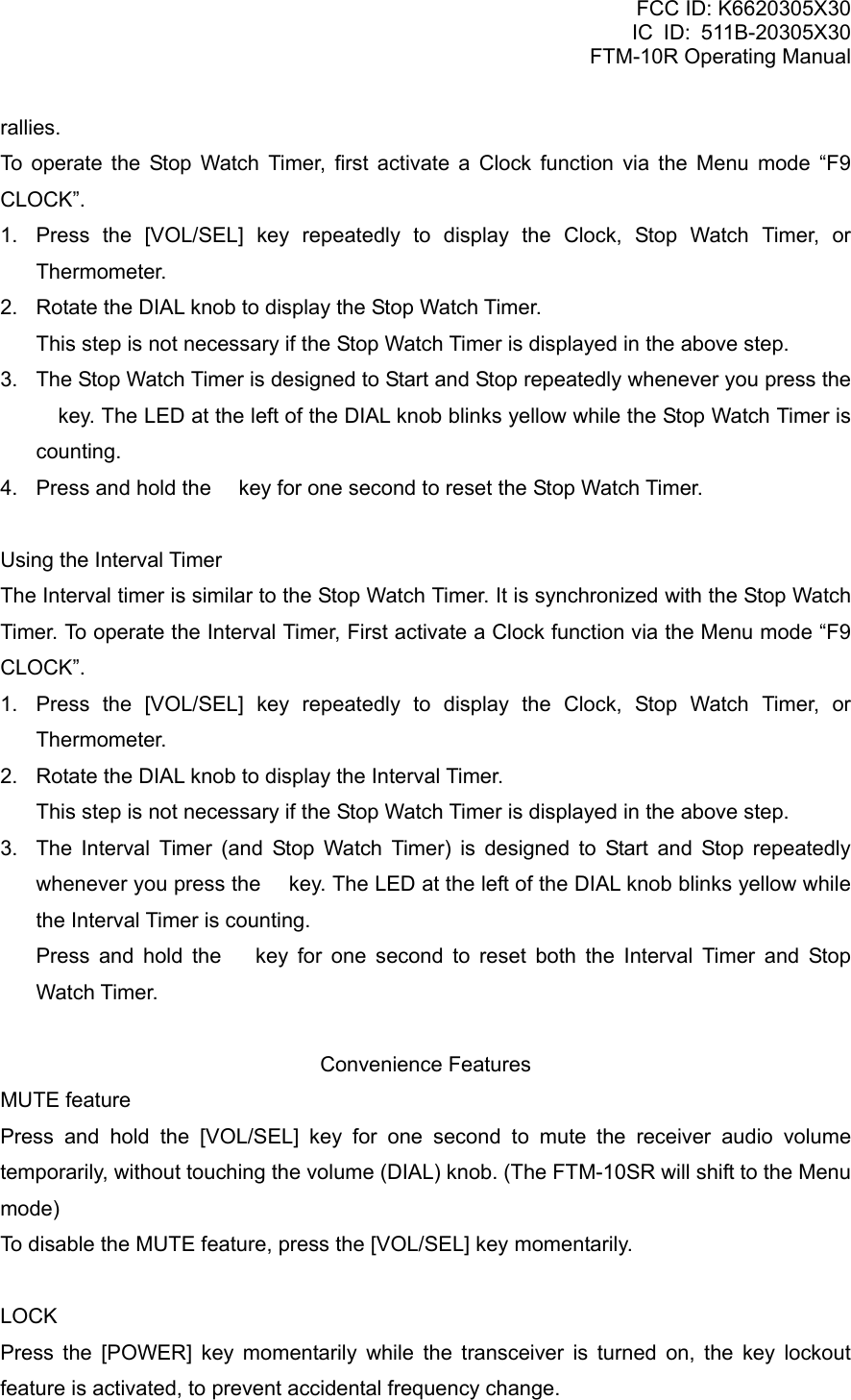 FCC ID: K6620305X30 IC ID: 511B-20305X30     FTM-10R Operating Manual rallies. To operate the Stop Watch Timer, first activate a Clock function via the Menu mode “F9 CLOCK”. 1.  Press the [VOL/SEL] key repeatedly to display the Clock, Stop Watch Timer, or Thermometer. 2.  Rotate the DIAL knob to display the Stop Watch Timer.     This step is not necessary if the Stop Watch Timer is displayed in the above step. 3.  The Stop Watch Timer is designed to Start and Stop repeatedly whenever you press the  key. The LED at the left of the DIAL knob blinks yellow while the Stop Watch Timer is counting. 4.  Press and hold the  key for one second to reset the Stop Watch Timer.  Using the Interval Timer The Interval timer is similar to the Stop Watch Timer. It is synchronized with the Stop Watch Timer. To operate the Interval Timer, First activate a Clock function via the Menu mode “F9 CLOCK”. 1.  Press the [VOL/SEL] key repeatedly to display the Clock, Stop Watch Timer, or Thermometer. 2.  Rotate the DIAL knob to display the Interval Timer.     This step is not necessary if the Stop Watch Timer is displayed in the above step. 3.  The Interval Timer (and Stop Watch Timer) is designed to Start and Stop repeatedly whenever you press the  key. The LED at the left of the DIAL knob blinks yellow while the Interval Timer is counting.   Press and hold the  key for one second to reset both the Interval Timer and Stop Watch Timer.  Convenience Features MUTE feature Press and hold the [VOL/SEL] key for one second to mute the receiver audio volume temporarily, without touching the volume (DIAL) knob. (The FTM-10SR will shift to the Menu mode) To disable the MUTE feature, press the [VOL/SEL] key momentarily.  LOCK Press the [POWER] key momentarily while the transceiver is turned on, the key lockout feature is activated, to prevent accidental frequency change.  Vertex Standard Co., Ltd. 45 