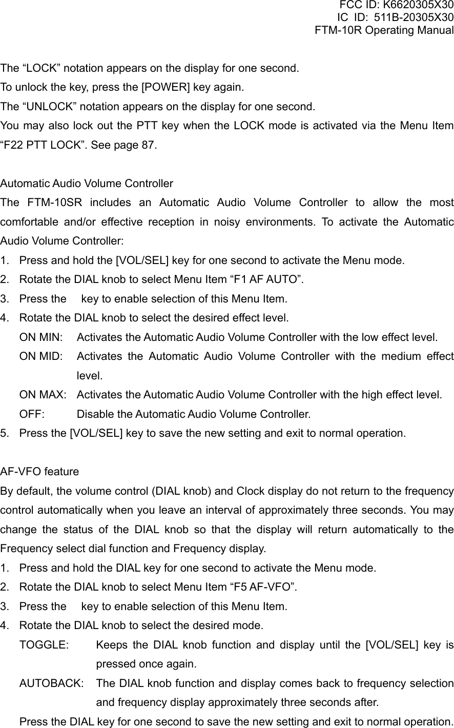 FCC ID: K6620305X30 IC ID: 511B-20305X30     FTM-10R Operating Manual The “LOCK” notation appears on the display for one second. To unlock the key, press the [POWER] key again. The “UNLOCK” notation appears on the display for one second. You may also lock out the PTT key when the LOCK mode is activated via the Menu Item “F22 PTT LOCK”. See page 87.  Automatic Audio Volume Controller The FTM-10SR includes an Automatic Audio Volume Controller to allow the most comfortable and/or effective reception in noisy environments. To activate the Automatic Audio Volume Controller: 1.  Press and hold the [VOL/SEL] key for one second to activate the Menu mode. 2.  Rotate the DIAL knob to select Menu Item “F1 AF AUTO”. 3.  Press the  key to enable selection of this Menu Item. 4.  Rotate the DIAL knob to select the desired effect level. ON MIN:    Activates the Automatic Audio Volume Controller with the low effect level. ON MID:   Activates the Automatic Audio Volume Controller with the medium effect level. ON MAX:  Activates the Automatic Audio Volume Controller with the high effect level. OFF:    Disable the Automatic Audio Volume Controller. 5.  Press the [VOL/SEL] key to save the new setting and exit to normal operation.  AF-VFO feature By default, the volume control (DIAL knob) and Clock display do not return to the frequency control automatically when you leave an interval of approximately three seconds. You may change the status of the DIAL knob so that the display will return automatically to the Frequency select dial function and Frequency display. 1.  Press and hold the DIAL key for one second to activate the Menu mode. 2.  Rotate the DIAL knob to select Menu Item “F5 AF-VFO”. 3.  Press the  key to enable selection of this Menu Item. 4.  Rotate the DIAL knob to select the desired mode. TOGGLE:  Keeps the DIAL knob function and display until the [VOL/SEL] key is pressed once again. AUTOBACK:  The DIAL knob function and display comes back to frequency selection and frequency display approximately three seconds after. Press the DIAL key for one second to save the new setting and exit to normal operation.   Vertex Standard Co., Ltd. 46 