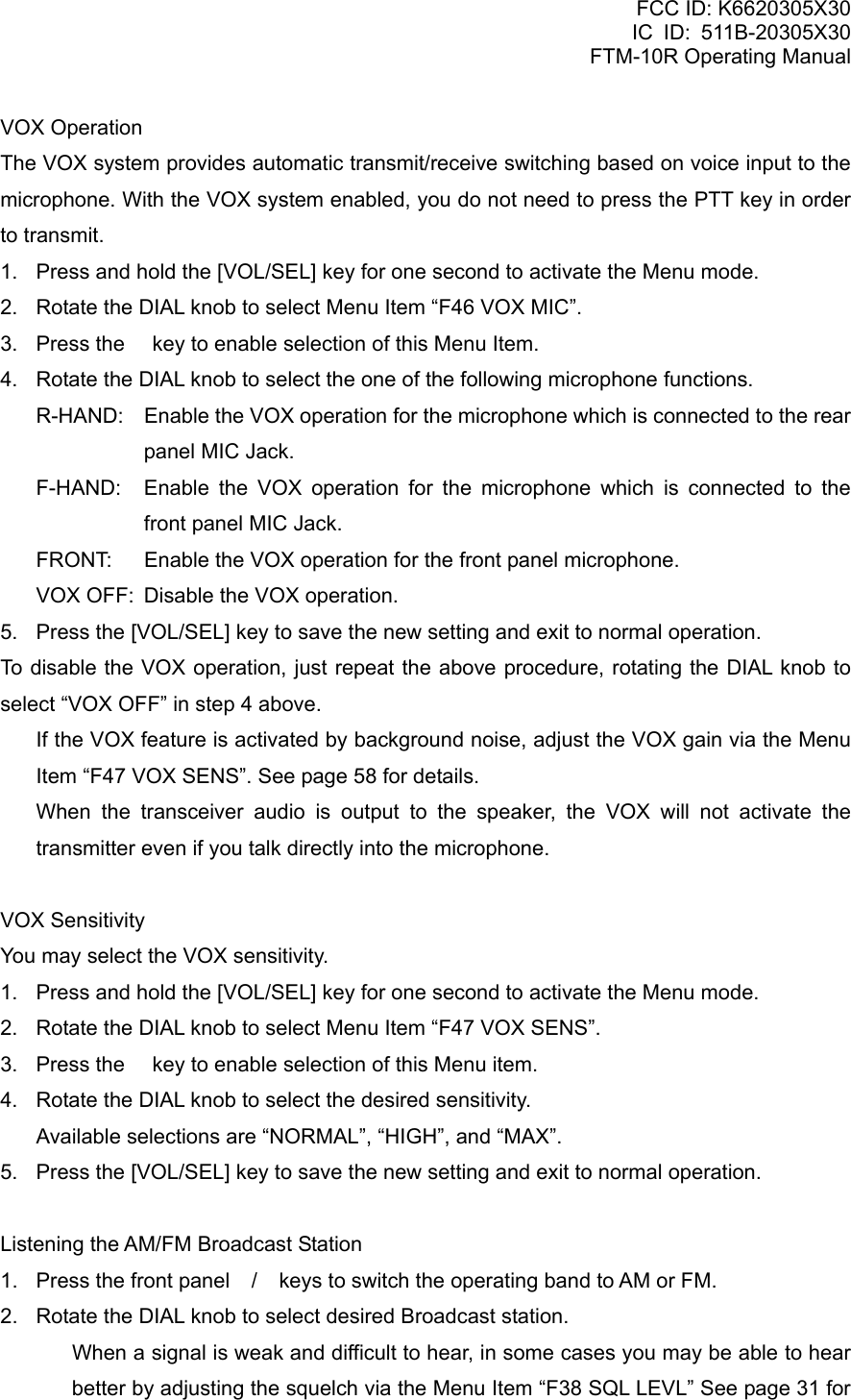 FCC ID: K6620305X30 IC ID: 511B-20305X30     FTM-10R Operating Manual VOX Operation The VOX system provides automatic transmit/receive switching based on voice input to the microphone. With the VOX system enabled, you do not need to press the PTT key in order to transmit. 1.  Press and hold the [VOL/SEL] key for one second to activate the Menu mode. 2.  Rotate the DIAL knob to select Menu Item “F46 VOX MIC”. 3.  Press the  key to enable selection of this Menu Item. 4.  Rotate the DIAL knob to select the one of the following microphone functions. R-HAND:  Enable the VOX operation for the microphone which is connected to the rear panel MIC Jack. F-HAND:  Enable the VOX operation for the microphone which is connected to the front panel MIC Jack. FRONT:  Enable the VOX operation for the front panel microphone. VOX OFF:  Disable the VOX operation. 5.  Press the [VOL/SEL] key to save the new setting and exit to normal operation. To disable the VOX operation, just repeat the above procedure, rotating the DIAL knob to select “VOX OFF” in step 4 above.   If the VOX feature is activated by background noise, adjust the VOX gain via the Menu Item “F47 VOX SENS”. See page 58 for details.   When the transceiver audio is output to the speaker, the VOX will not activate the transmitter even if you talk directly into the microphone.  VOX Sensitivity You may select the VOX sensitivity. 1.  Press and hold the [VOL/SEL] key for one second to activate the Menu mode. 2.  Rotate the DIAL knob to select Menu Item “F47 VOX SENS”. 3.  Press the  key to enable selection of this Menu item. 4.  Rotate the DIAL knob to select the desired sensitivity.   Available selections are “NORMAL”, “HIGH”, and “MAX”. 5.  Press the [VOL/SEL] key to save the new setting and exit to normal operation.  Listening the AM/FM Broadcast Station 1.  Press the front panel / keys to switch the operating band to AM or FM. 2.  Rotate the DIAL knob to select desired Broadcast station.   When a signal is weak and difficult to hear, in some cases you may be able to hear better by adjusting the squelch via the Menu Item “F38 SQL LEVL” See page 31 for  Vertex Standard Co., Ltd. 47 