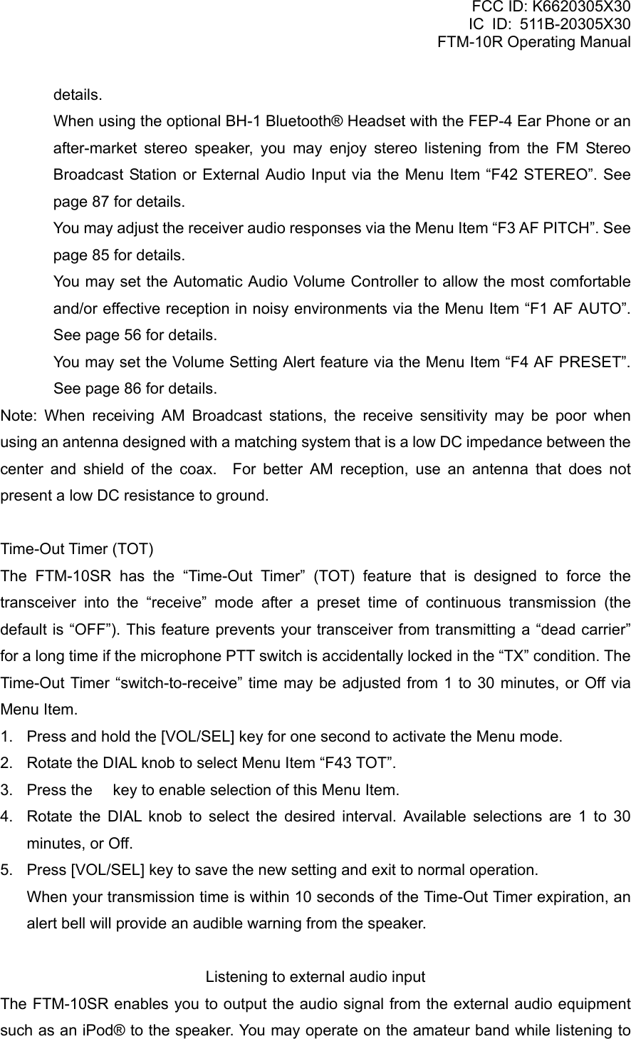 FCC ID: K6620305X30 IC ID: 511B-20305X30     FTM-10R Operating Manual details.   When using the optional BH-1 Bluetooth® Headset with the FEP-4 Ear Phone or an after-market stereo speaker, you may enjoy stereo listening from the FM Stereo Broadcast Station or External Audio Input via the Menu Item “F42 STEREO”. See page 87 for details.   You may adjust the receiver audio responses via the Menu Item “F3 AF PITCH”. See page 85 for details.   You may set the Automatic Audio Volume Controller to allow the most comfortable and/or effective reception in noisy environments via the Menu Item “F1 AF AUTO”. See page 56 for details.   You may set the Volume Setting Alert feature via the Menu Item “F4 AF PRESET”. See page 86 for details. Note: When receiving AM Broadcast stations, the receive sensitivity may be poor when using an antenna designed with a matching system that is a low DC impedance between the center and shield of the coax.  For better AM reception, use an antenna that does not present a low DC resistance to ground.  Time-Out Timer (TOT) The FTM-10SR has the “Time-Out Timer” (TOT) feature that is designed to force the transceiver into the “receive” mode after a preset time of continuous transmission (the default is “OFF”). This feature prevents your transceiver from transmitting a “dead carrier” for a long time if the microphone PTT switch is accidentally locked in the “TX” condition. The Time-Out Timer “switch-to-receive” time may be adjusted from 1 to 30 minutes, or Off via Menu Item. 1.  Press and hold the [VOL/SEL] key for one second to activate the Menu mode. 2.  Rotate the DIAL knob to select Menu Item “F43 TOT”. 3.  Press the  key to enable selection of this Menu Item. 4.  Rotate the DIAL knob to select the desired interval. Available selections are 1 to 30 minutes, or Off. 5.  Press [VOL/SEL] key to save the new setting and exit to normal operation.   When your transmission time is within 10 seconds of the Time-Out Timer expiration, an alert bell will provide an audible warning from the speaker.  Listening to external audio input The FTM-10SR enables you to output the audio signal from the external audio equipment such as an iPod® to the speaker. You may operate on the amateur band while listening to  Vertex Standard Co., Ltd. 48 