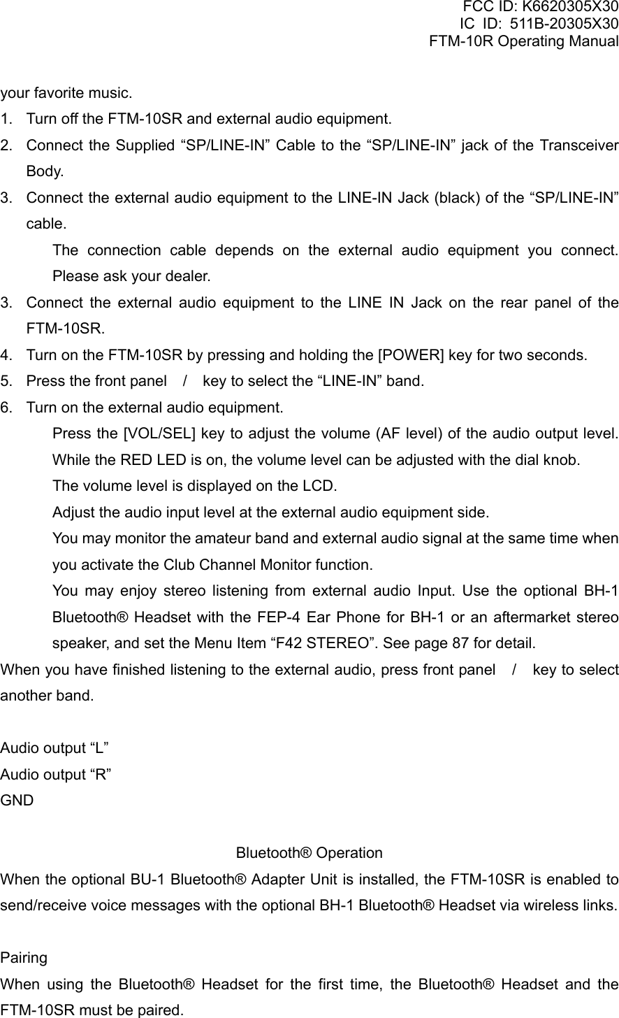 FCC ID: K6620305X30 IC ID: 511B-20305X30     FTM-10R Operating Manual your favorite music. 1.  Turn off the FTM-10SR and external audio equipment. 2.  Connect the Supplied “SP/LINE-IN” Cable to the “SP/LINE-IN” jack of the Transceiver Body. 3.  Connect the external audio equipment to the LINE-IN Jack (black) of the “SP/LINE-IN” cable.   The connection cable depends on the external audio equipment you connect.  Please ask your dealer. 3.  Connect the external audio equipment to the LINE IN Jack on the rear panel of the FTM-10SR. 4.  Turn on the FTM-10SR by pressing and holding the [POWER] key for two seconds. 5.  Press the front panel / key to select the “LINE-IN” band. 6.  Turn on the external audio equipment.   Press the [VOL/SEL] key to adjust the volume (AF level) of the audio output level. While the RED LED is on, the volume level can be adjusted with the dial knob.   The volume level is displayed on the LCD.   Adjust the audio input level at the external audio equipment side.   You may monitor the amateur band and external audio signal at the same time when you activate the Club Channel Monitor function.   You may enjoy stereo listening from external audio Input. Use the optional BH-1 Bluetooth® Headset with the FEP-4 Ear Phone for BH-1 or an aftermarket stereo speaker, and set the Menu Item “F42 STEREO”. See page 87 for detail. When you have finished listening to the external audio, press front panel / key to select another band.  Audio output “L” Audio output “R” GND  Bluetooth® Operation When the optional BU-1 Bluetooth® Adapter Unit is installed, the FTM-10SR is enabled to send/receive voice messages with the optional BH-1 Bluetooth® Headset via wireless links.  Pairing When using the Bluetooth® Headset for the first time, the Bluetooth® Headset and the FTM-10SR must be paired.  Vertex Standard Co., Ltd. 49 