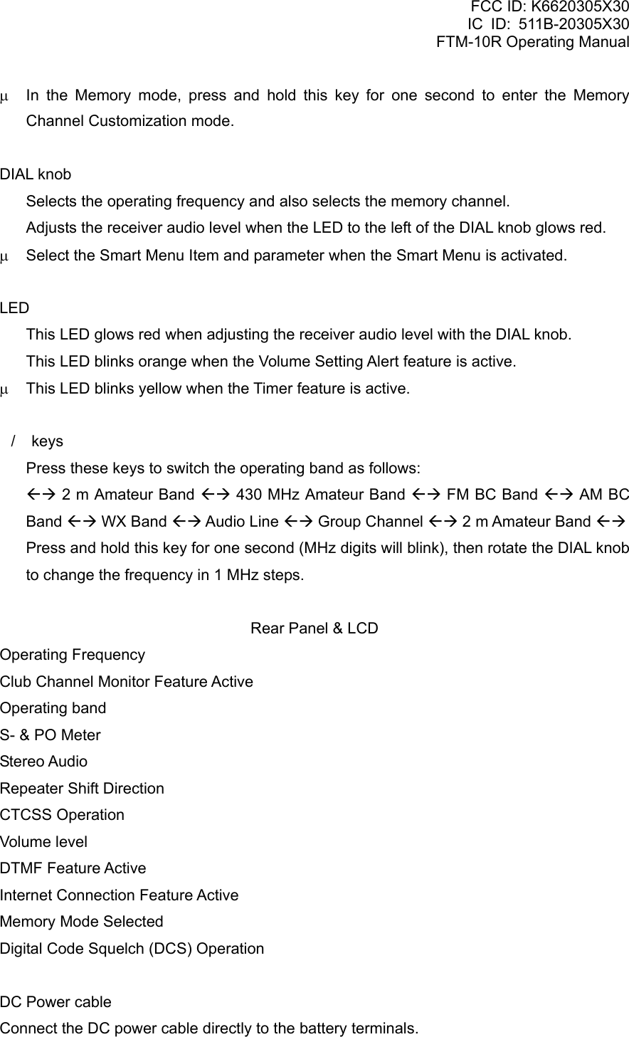 FCC ID: K6620305X30 IC ID: 511B-20305X30     FTM-10R Operating Manual μ  In the Memory mode, press and hold this key for one second to enter the Memory Channel Customization mode.  DIAL knob   Selects the operating frequency and also selects the memory channel.   Adjusts the receiver audio level when the LED to the left of the DIAL knob glows red. μ  Select the Smart Menu Item and parameter when the Smart Menu is activated.  LED   This LED glows red when adjusting the receiver audio level with the DIAL knob.   This LED blinks orange when the Volume Setting Alert feature is active. μ  This LED blinks yellow when the Timer feature is active.  / keys   Press these keys to switch the operating band as follows:  ÅÆ 2 m Amateur Band ÅÆ 430 MHz Amateur Band ÅÆ FM BC Band ÅÆ AM BC Band ÅÆ WX Band ÅÆ Audio Line ÅÆ Group Channel ÅÆ 2 m Amateur Band ÅÆ   Press and hold this key for one second (MHz digits will blink), then rotate the DIAL knob to change the frequency in 1 MHz steps.  Rear Panel &amp; LCD Operating Frequency Club Channel Monitor Feature Active Operating band S- &amp; PO Meter Stereo Audio Repeater Shift Direction CTCSS Operation Volume level DTMF Feature Active Internet Connection Feature Active Memory Mode Selected Digital Code Squelch (DCS) Operation  DC Power cable Connect the DC power cable directly to the battery terminals.  Vertex Standard Co., Ltd. 5 