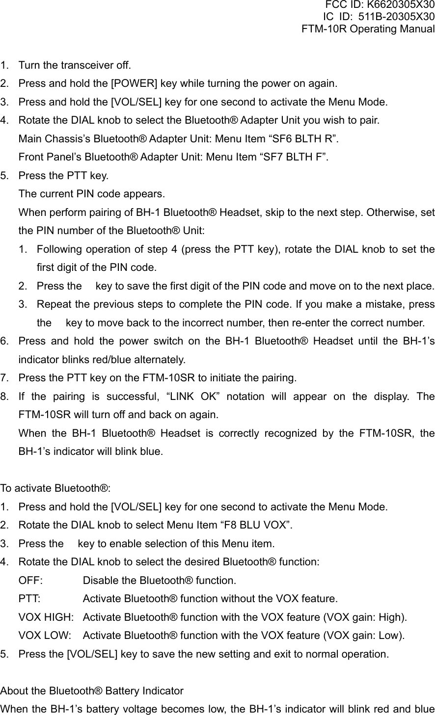 FCC ID: K6620305X30 IC ID: 511B-20305X30     FTM-10R Operating Manual 1.  Turn the transceiver off. 2.  Press and hold the [POWER] key while turning the power on again. 3.  Press and hold the [VOL/SEL] key for one second to activate the Menu Mode. 4.  Rotate the DIAL knob to select the Bluetooth® Adapter Unit you wish to pair.   Main Chassis’s Bluetooth® Adapter Unit: Menu Item “SF6 BLTH R”. Front Panel’s Bluetooth® Adapter Unit: Menu Item “SF7 BLTH F”. 5.  Press the PTT key.     The current PIN code appears.     When perform pairing of BH-1 Bluetooth® Headset, skip to the next step. Otherwise, set the PIN number of the Bluetooth® Unit: 1.  Following operation of step 4 (press the PTT key), rotate the DIAL knob to set the first digit of the PIN code. 2.  Press the  key to save the first digit of the PIN code and move on to the next place. 3.  Repeat the previous steps to complete the PIN code. If you make a mistake, press the  key to move back to the incorrect number, then re-enter the correct number. 6.  Press and hold the power switch on the BH-1 Bluetooth® Headset until the BH-1’s indicator blinks red/blue alternately. 7.  Press the PTT key on the FTM-10SR to initiate the pairing. 8.  If the pairing is successful, “LINK OK” notation will appear on the display. The FTM-10SR will turn off and back on again.    When the BH-1 Bluetooth® Headset is correctly recognized by the FTM-10SR, the BH-1’s indicator will blink blue.  To activate Bluetooth®: 1.  Press and hold the [VOL/SEL] key for one second to activate the Menu Mode. 2.  Rotate the DIAL knob to select Menu Item “F8 BLU VOX”. 3.  Press the  key to enable selection of this Menu item. 4.  Rotate the DIAL knob to select the desired Bluetooth® function: OFF:  Disable the Bluetooth® function. PTT:  Activate Bluetooth® function without the VOX feature. VOX HIGH:  Activate Bluetooth® function with the VOX feature (VOX gain: High). VOX LOW:  Activate Bluetooth® function with the VOX feature (VOX gain: Low). 5.  Press the [VOL/SEL] key to save the new setting and exit to normal operation.  About the Bluetooth® Battery Indicator When the BH-1’s battery voltage becomes low, the BH-1’s indicator will blink red and blue  Vertex Standard Co., Ltd. 50 