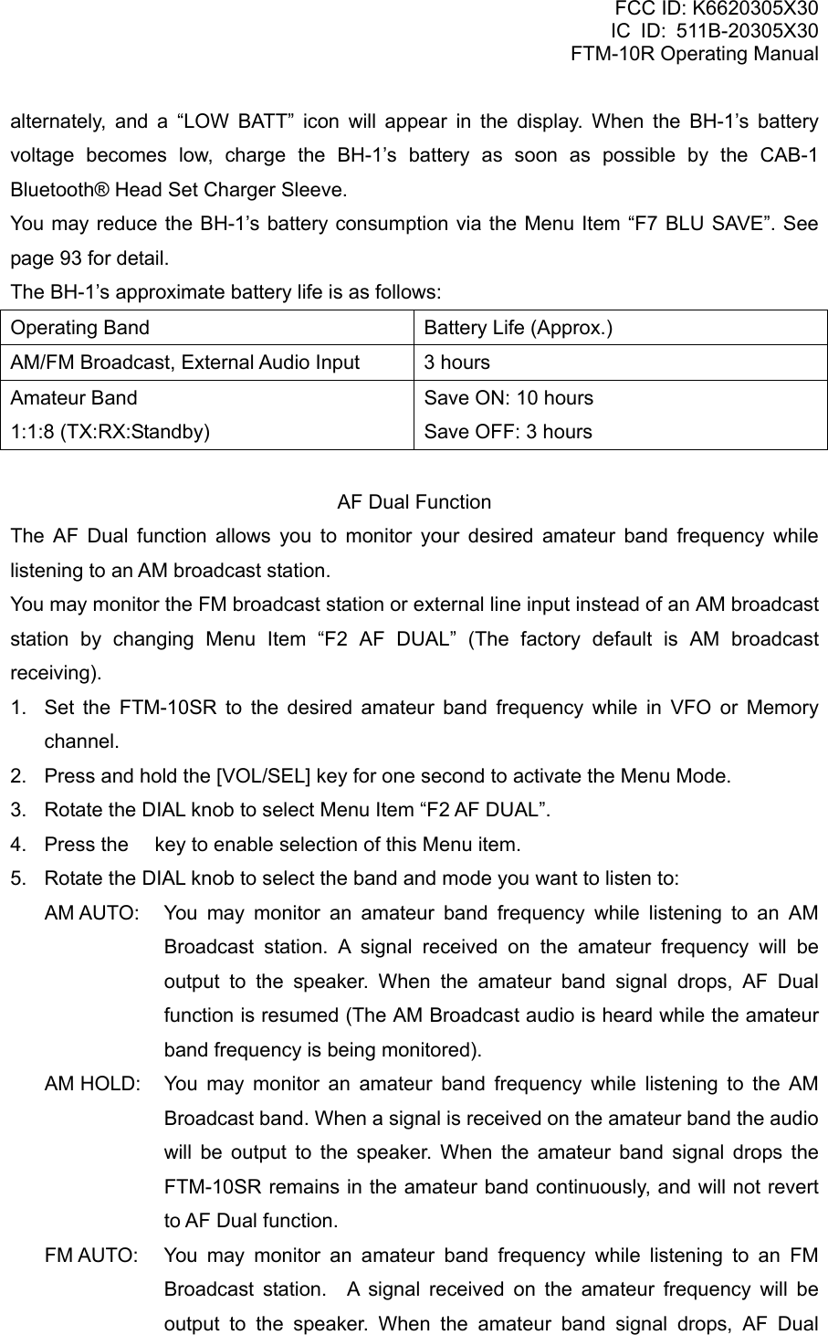 FCC ID: K6620305X30 IC ID: 511B-20305X30     FTM-10R Operating Manual alternately, and a “LOW BATT” icon will appear in the display. When the BH-1’s battery voltage becomes low, charge the BH-1’s battery as soon as possible by the CAB-1 Bluetooth® Head Set Charger Sleeve. You may reduce the BH-1’s battery consumption via the Menu Item “F7 BLU SAVE”. See page 93 for detail. The BH-1’s approximate battery life is as follows: Operating Band  Battery Life (Approx.) AM/FM Broadcast, External Audio Input  3 hours Amateur Band 1:1:8 (TX:RX:Standby) Save ON: 10 hours Save OFF: 3 hours  AF Dual Function The AF Dual function allows you to monitor your desired amateur band frequency while listening to an AM broadcast station. You may monitor the FM broadcast station or external line input instead of an AM broadcast station by changing Menu Item “F2 AF DUAL” (The factory default is AM broadcast receiving). 1.  Set the FTM-10SR to the desired amateur band frequency while in VFO or Memory channel. 2.  Press and hold the [VOL/SEL] key for one second to activate the Menu Mode. 3.  Rotate the DIAL knob to select Menu Item “F2 AF DUAL”. 4.  Press the  key to enable selection of this Menu item. 5.  Rotate the DIAL knob to select the band and mode you want to listen to: AM AUTO:  You may monitor an amateur band frequency while listening to an AM Broadcast station. A signal received on the amateur frequency will be output to the speaker. When the amateur band signal drops, AF Dual function is resumed (The AM Broadcast audio is heard while the amateur band frequency is being monitored). AM HOLD:  You may monitor an amateur band frequency while listening to the AM Broadcast band. When a signal is received on the amateur band the audio will be output to the speaker. When the amateur band signal drops the FTM-10SR remains in the amateur band continuously, and will not revert to AF Dual function. FM AUTO:  You may monitor an amateur band frequency while listening to an FM Broadcast station.  A signal received on the amateur frequency will be output to the speaker. When the amateur band signal drops, AF Dual  Vertex Standard Co., Ltd. 51 