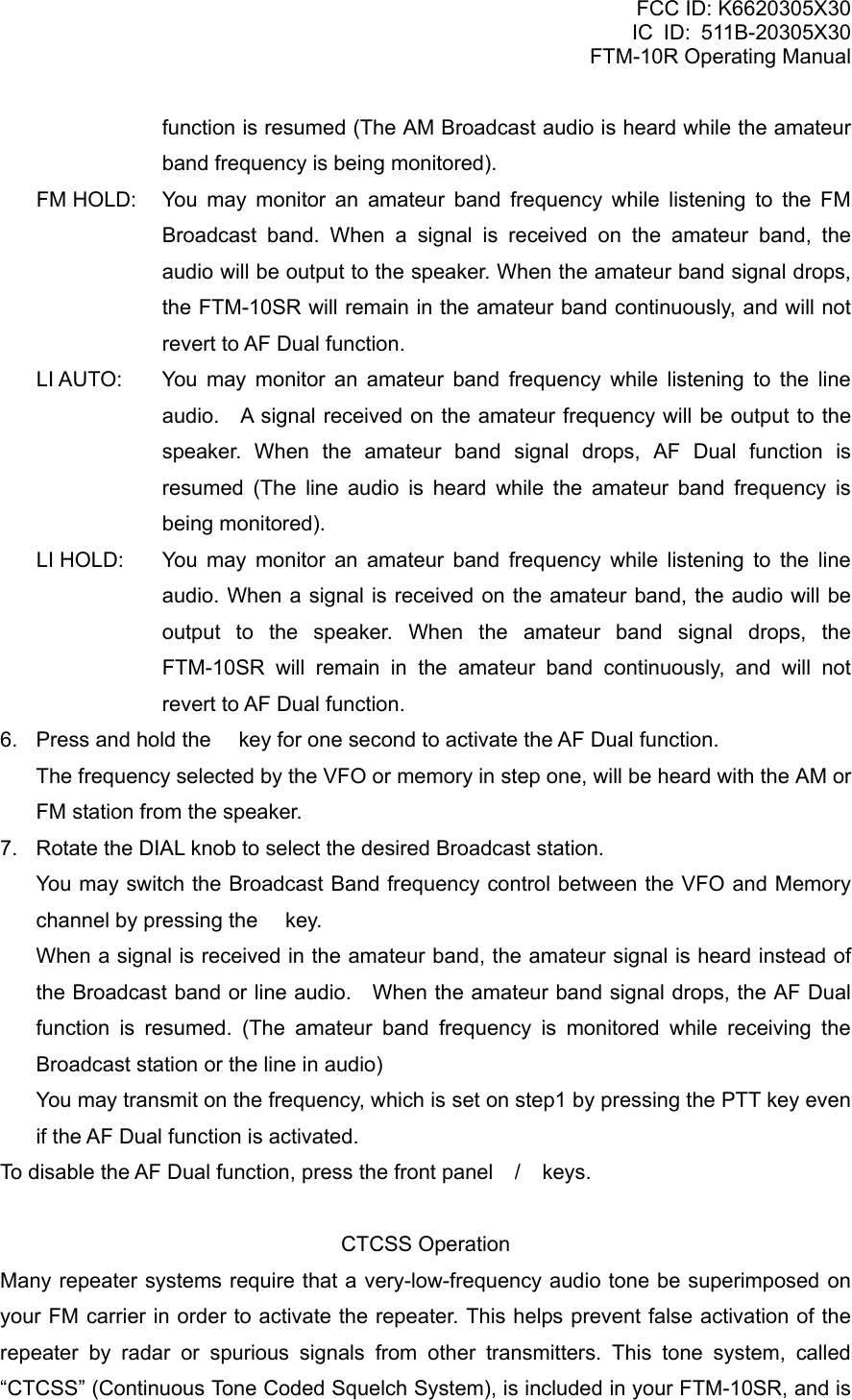 FCC ID: K6620305X30 IC ID: 511B-20305X30     FTM-10R Operating Manual function is resumed (The AM Broadcast audio is heard while the amateur band frequency is being monitored). FM HOLD:  You may monitor an amateur band frequency while listening to the FM Broadcast band. When a signal is received on the amateur band, the audio will be output to the speaker. When the amateur band signal drops, the FTM-10SR will remain in the amateur band continuously, and will not revert to AF Dual function. LI AUTO:  You may monitor an amateur band frequency while listening to the line audio.    A signal received on the amateur frequency will be output to the speaker. When the amateur band signal drops, AF Dual function is resumed (The line audio is heard while the amateur band frequency is being monitored). LI HOLD:  You may monitor an amateur band frequency while listening to the line audio. When a signal is received on the amateur band, the audio will be output to the speaker. When the amateur band signal drops, the FTM-10SR will remain in the amateur band continuously, and will not revert to AF Dual function. 6.  Press and hold the  key for one second to activate the AF Dual function.     The frequency selected by the VFO or memory in step one, will be heard with the AM or FM station from the speaker. 7.  Rotate the DIAL knob to select the desired Broadcast station. You may switch the Broadcast Band frequency control between the VFO and Memory channel by pressing the  key. When a signal is received in the amateur band, the amateur signal is heard instead of the Broadcast band or line audio.    When the amateur band signal drops, the AF Dual function is resumed. (The amateur band frequency is monitored while receiving the Broadcast station or the line in audio) You may transmit on the frequency, which is set on step1 by pressing the PTT key even if the AF Dual function is activated. To disable the AF Dual function, press the front panel / keys.  CTCSS Operation Many repeater systems require that a very-low-frequency audio tone be superimposed on your FM carrier in order to activate the repeater. This helps prevent false activation of the repeater by radar or spurious signals from other transmitters. This tone system, called “CTCSS” (Continuous Tone Coded Squelch System), is included in your FTM-10SR, and is  Vertex Standard Co., Ltd. 52 