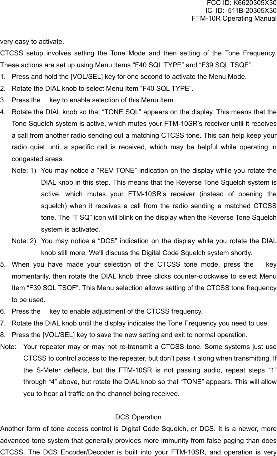 FCC ID: K6620305X30 IC ID: 511B-20305X30     FTM-10R Operating Manual very easy to activate. CTCSS setup involves setting the Tone Mode and then setting of the Tone Frequency. These actions are set up using Menu Items “F40 SQL TYPE” and “F39 SQL TSQF”. 1.  Press and hold the [VOL/SEL] key for one second to activate the Menu Mode. 2.  Rotate the DIAL knob to select Menu Item “F40 SQL TYPE”. 3.  Press the  key to enable selection of this Menu Item. 4.  Rotate the DIAL knob so that “TONE SQL” appears on the display. This means that the Tone Squelch system is active, which mutes your FTM-10SR’s receiver until it receives a call from another radio sending out a matching CTCSS tone. This can help keep your radio quiet until a specific call is received, which may be helpful while operating in congested areas. Note: 1)  You may notice a “REV TONE” indication on the display while you rotate the DIAL knob in this step. This means that the Reverse Tone Squelch system is active, which mutes your FTM-10SR’s receiver (instead of opening the squelch) when it receives a call from the radio sending a matched CTCSS tone. The “T SQ” icon will blink on the display when the Reverse Tone Squelch system is activated. Note: 2)  You may notice a “DCS” indication on the display while you rotate the DIAL knob still more. We’ll discuss the Digital Code Squelch system shortly. 5.  When you have made your selection of the CTCSS tone mode, press the  key momentarily, then rotate the DIAL knob three clicks counter-clockwise to select Menu Item “F39 SQL TSQF”. This Menu selection allows setting of the CTCSS tone frequency to be used. 6.  Press the  key to enable adjustment of the CTCSS frequency. 7.  Rotate the DIAL knob until the display indicates the Tone Frequency you need to use. 8.  Press the [VOL/SEL] key to save the new setting and exit to normal operation. Note:  Your repeater may or may not re-transmit a CTCSS tone. Some systems just use CTCSS to control access to the repeater, but don’t pass it along when transmitting. If the S-Meter deflects, but the FTM-10SR is not passing audio, repeat steps “1” through “4” above, but rotate the DIAL knob so that “TONE” appears. This will allow you to hear all traffic on the channel being received.  DCS Operation Another form of tone access control is Digital Code Squelch, or DCS. It is a newer, more advanced tone system that generally provides more immunity from false paging than does CTCSS. The DCS Encoder/Decoder is built into your FTM-10SR, and operation is very  Vertex Standard Co., Ltd. 53 