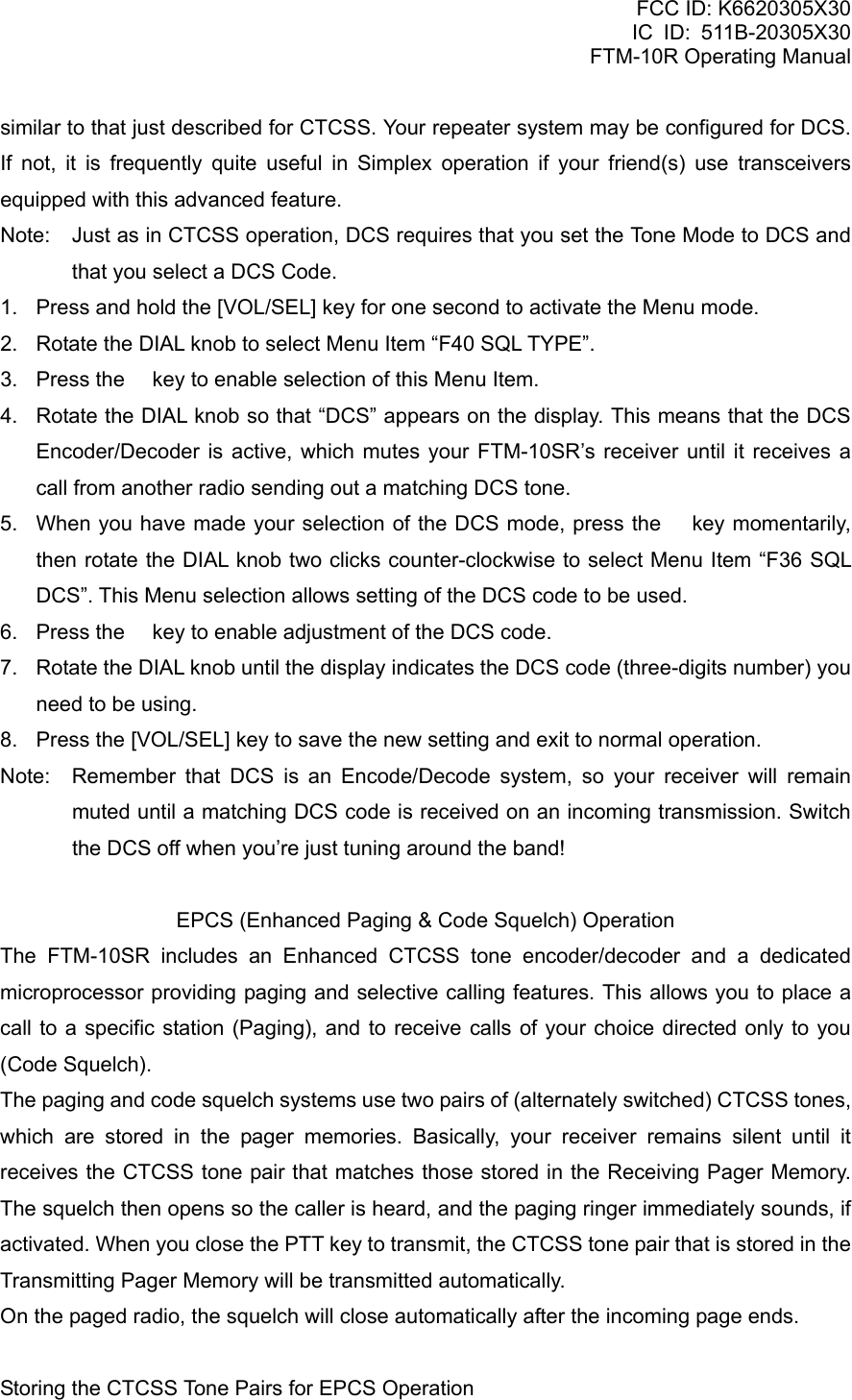 FCC ID: K6620305X30 IC ID: 511B-20305X30     FTM-10R Operating Manual similar to that just described for CTCSS. Your repeater system may be configured for DCS. If not, it is frequently quite useful in Simplex operation if your friend(s) use transceivers equipped with this advanced feature. Note:  Just as in CTCSS operation, DCS requires that you set the Tone Mode to DCS and that you select a DCS Code. 1.  Press and hold the [VOL/SEL] key for one second to activate the Menu mode. 2.  Rotate the DIAL knob to select Menu Item “F40 SQL TYPE”. 3.  Press the  key to enable selection of this Menu Item. 4.  Rotate the DIAL knob so that “DCS” appears on the display. This means that the DCS Encoder/Decoder is active, which mutes your FTM-10SR’s receiver until it receives a call from another radio sending out a matching DCS tone. 5.  When you have made your selection of the DCS mode, press the  key momentarily, then rotate the DIAL knob two clicks counter-clockwise to select Menu Item “F36 SQL DCS”. This Menu selection allows setting of the DCS code to be used. 6.  Press the  key to enable adjustment of the DCS code. 7.  Rotate the DIAL knob until the display indicates the DCS code (three-digits number) you need to be using. 8.  Press the [VOL/SEL] key to save the new setting and exit to normal operation. Note:  Remember that DCS is an Encode/Decode system, so your receiver will remain muted until a matching DCS code is received on an incoming transmission. Switch the DCS off when you’re just tuning around the band!  EPCS (Enhanced Paging &amp; Code Squelch) Operation The FTM-10SR includes an Enhanced CTCSS tone encoder/decoder and a dedicated microprocessor providing paging and selective calling features. This allows you to place a call to a specific station (Paging), and to receive calls of your choice directed only to you (Code Squelch). The paging and code squelch systems use two pairs of (alternately switched) CTCSS tones, which are stored in the pager memories. Basically, your receiver remains silent until it receives the CTCSS tone pair that matches those stored in the Receiving Pager Memory. The squelch then opens so the caller is heard, and the paging ringer immediately sounds, if activated. When you close the PTT key to transmit, the CTCSS tone pair that is stored in the Transmitting Pager Memory will be transmitted automatically. On the paged radio, the squelch will close automatically after the incoming page ends.  Storing the CTCSS Tone Pairs for EPCS Operation  Vertex Standard Co., Ltd. 54 