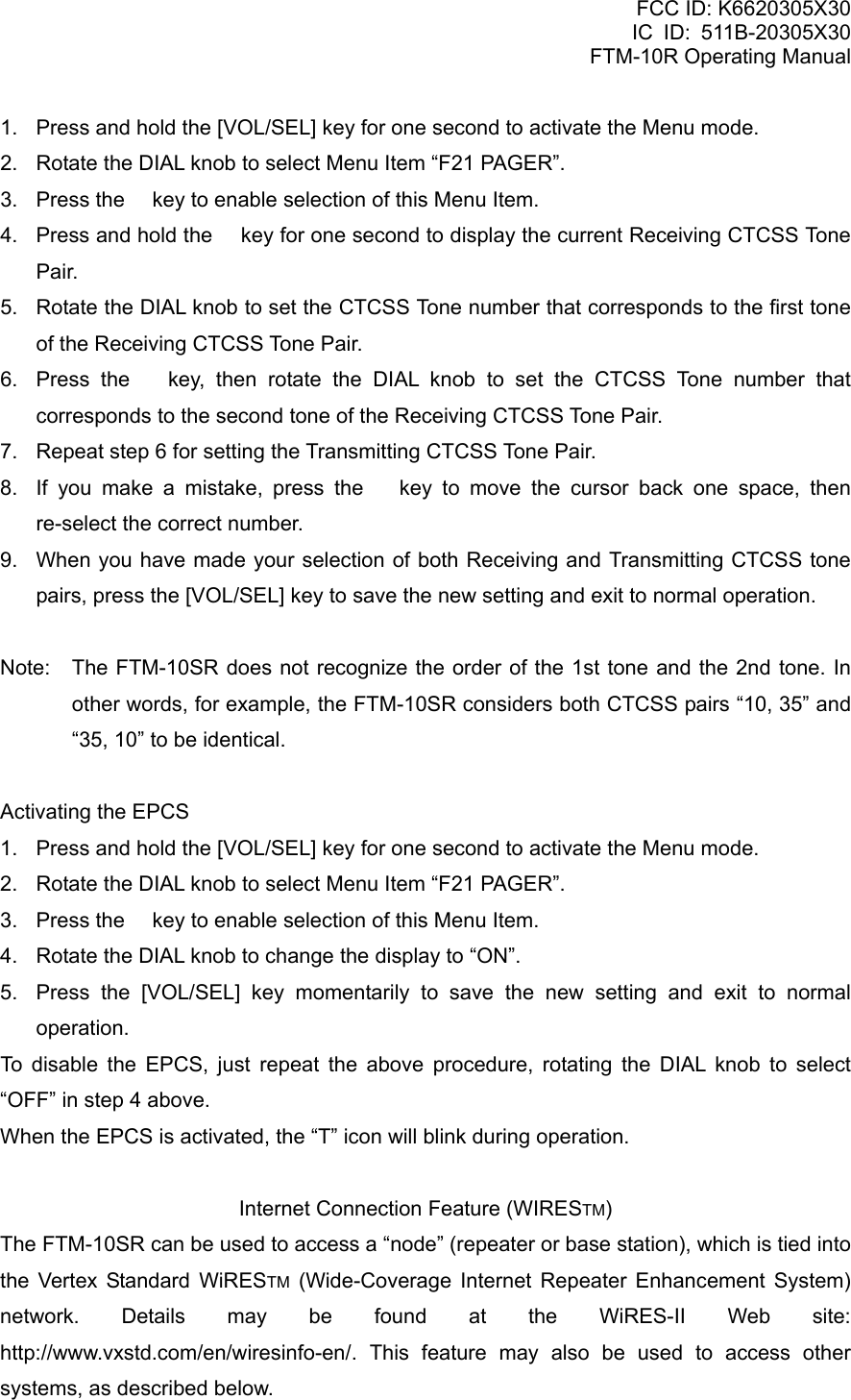 FCC ID: K6620305X30 IC ID: 511B-20305X30     FTM-10R Operating Manual 1.  Press and hold the [VOL/SEL] key for one second to activate the Menu mode. 2.  Rotate the DIAL knob to select Menu Item “F21 PAGER”. 3.  Press the  key to enable selection of this Menu Item. 4.  Press and hold the  key for one second to display the current Receiving CTCSS Tone Pair. 5.  Rotate the DIAL knob to set the CTCSS Tone number that corresponds to the first tone of the Receiving CTCSS Tone Pair. 6.  Press the  key, then rotate the DIAL knob to set the CTCSS Tone number that corresponds to the second tone of the Receiving CTCSS Tone Pair. 7.  Repeat step 6 for setting the Transmitting CTCSS Tone Pair. 8.  If you make a mistake, press the  key to move the cursor back one space, then re-select the correct number. 9.  When you have made your selection of both Receiving and Transmitting CTCSS tone pairs, press the [VOL/SEL] key to save the new setting and exit to normal operation.  Note:  The FTM-10SR does not recognize the order of the 1st tone and the 2nd tone. In other words, for example, the FTM-10SR considers both CTCSS pairs “10, 35” and “35, 10” to be identical.  Activating the EPCS 1.  Press and hold the [VOL/SEL] key for one second to activate the Menu mode. 2.  Rotate the DIAL knob to select Menu Item “F21 PAGER”. 3.  Press the  key to enable selection of this Menu Item. 4.  Rotate the DIAL knob to change the display to “ON”. 5.  Press the [VOL/SEL] key momentarily to save the new setting and exit to normal operation. To disable the EPCS, just repeat the above procedure, rotating the DIAL knob to select “OFF” in step 4 above. When the EPCS is activated, the “T” icon will blink during operation.  Internet Connection Feature (WIRESTM) The FTM-10SR can be used to access a “node” (repeater or base station), which is tied into the Vertex Standard WiRESTM (Wide-Coverage Internet Repeater Enhancement System) network. Details may be found at the WiRES-II Web site: http://www.vxstd.com/en/wiresinfo-en/. This feature may also be used to access other systems, as described below.  Vertex Standard Co., Ltd. 55 