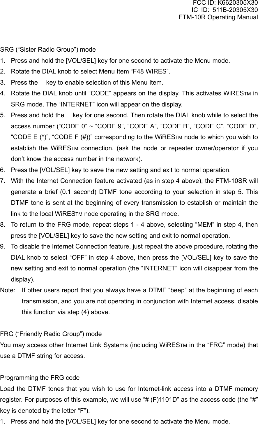 FCC ID: K6620305X30 IC ID: 511B-20305X30     FTM-10R Operating Manual  SRG (“Sister Radio Group”) mode 1.  Press and hold the [VOL/SEL] key for one second to activate the Menu mode. 2.  Rotate the DIAL knob to select Menu Item “F48 WIRES”. 3.  Press the  key to enable selection of this Menu Item. 4.  Rotate the DIAL knob until “CODE” appears on the display. This activates WiRESTM in SRG mode. The “INTERNET” icon will appear on the display. 5.  Press and hold the  key for one second. Then rotate the DIAL knob while to select the access number (“CODE 0” ~ “CODE 9”, “CODE A”, “CODE B”, “CODE C”, “CODE D”, “CODE E (*)”, “CODE F (#))” corresponding to the WiRESTM node to which you wish to establish the WiRESTM connection. (ask the node or repeater owner/operator if you don’t know the access number in the network). 6.  Press the [VOL/SEL] key to save the new setting and exit to normal operation. 7.  With the Internet Connection feature activated (as in step 4 above), the FTM-10SR will generate a brief (0.1 second) DTMF tone according to your selection in step 5. This DTMF tone is sent at the beginning of every transmission to establish or maintain the link to the local WiRESTM node operating in the SRG mode. 8.  To return to the FRG mode, repeat steps 1 - 4 above, selecting “MEM” in step 4, then press the [VOL/SEL] key to save the new setting and exit to normal operation. 9.  To disable the Internet Connection feature, just repeat the above procedure, rotating the DIAL knob to select “OFF” in step 4 above, then press the [VOL/SEL] key to save the new setting and exit to normal operation (the “INTERNET” icon will disappear from the display). Note:  If other users report that you always have a DTMF “beep” at the beginning of each transmission, and you are not operating in conjunction with Internet access, disable this function via step (4) above.  FRG (“Friendly Radio Group”) mode You may access other Internet Link Systems (including WiRESTM in the “FRG” mode) that use a DTMF string for access.  Programming the FRG code Load the DTMF tones that you wish to use for Internet-link access into a DTMF memory register. For purposes of this example, we will use “# (F)1101D” as the access code (the “#” key is denoted by the letter “F”). 1.  Press and hold the [VOL/SEL] key for one second to activate the Menu mode.  Vertex Standard Co., Ltd. 56 